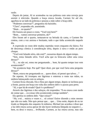 razão.
Depois do jantar, Al se acomodou na sua poltrona com uma cerveja para
assistir à televisão. Quando a louça estava lavada, Carmen foi até ele,
agachou-se ao lado da poltrona e pousou a mão sobre o braço dele.
“Podemos conversar?”, perguntou ela baixinho.
“Claro”, respondeu ele, assentindo.
“Hum… no quarto?”
Ele franziu um pouco o rosto. “Você está bem?”
“Bom… vamos conversar primeiro, ok?”
Eles foram até o quarto, sentaram-se na beirada da cama, e Carmen lhe
contou, com a voz ansiosa e hesitante, tudo o que tinha acontecido naquele
dia.
A expressão no rosto dele mudou repetidas vezes enquanto ela falava. Foi
de descrença cômica à consideração séria, depois à raiva e então ao puro
choque.
“Você está falando sério, não está?”, sussurrou depois de algum tempo.
“Sim, estou falando sério. Você acha que eu brincaria sobre uma coisa
dessas?”
“E… eu não sei, estou me perguntando… bom, há quanto tempo isso vem
acontecendo?”
“Só aconteceu hoje. Por quê? Quer dizer, por que você faria uma pergunta
dessas?”
“Bom, estava me perguntando se… quero dizer, só pensei que talvez…”
De repente, Al irrompeu em lágrimas e enterrou o rosto nas mãos, os
ombros balançando com os soluços.
Carmen ficou chocada. Ela o fitou por algum tempo, depois se inclinou para
a frente, passou um braço em volta dos ombros dele e o puxou para perto.
“Al, o que há de errado? Qual é o problema?”
Através das lágrimas e dos soluços, ele respondeu: “E-eu estava com medo
de contar que… co-coisas vêm acontecendo comigo também”.
Ela apertou os ombros dele. “Que coisas?”
“Ah, s-só… música e vozes e… só coisas! Estive dizendo a mim mesmo
que não era nada. Não quis pensar que… que… Uma noite, depois de eu ter
tirado as lâmpadas dos soquetes lá embaixo, Michael me acordou e disse que
a luz dele estava acesa apesar de não haver nenhuma lâmpada no soquete e…
bem, eu desci e estava… brilhando, Carmen, as luz estava acesa, mas não
 