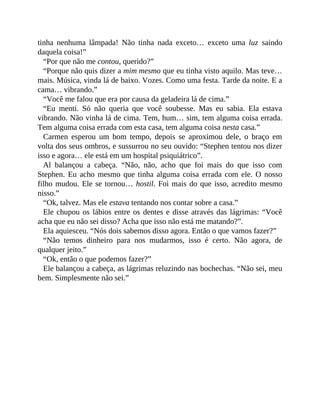 tinha nenhuma lâmpada! Não tinha nada exceto… exceto uma luz saindo
daquela coisa!”
“Por que não me contou, querido?”
“Porque não quis dizer a mim mesmo que eu tinha visto aquilo. Mas teve…
mais. Música, vinda lá de baixo. Vozes. Como uma festa. Tarde da noite. E a
cama… vibrando.”
“Você me falou que era por causa da geladeira lá de cima.”
“Eu menti. Só não queria que você soubesse. Mas eu sabia. Ela estava
vibrando. Não vinha lá de cima. Tem, hum… sim, tem alguma coisa errada.
Tem alguma coisa errada com esta casa, tem alguma coisa nesta casa.”
Carmen esperou um bom tempo, depois se aproximou dele, o braço em
volta dos seus ombros, e sussurrou no seu ouvido: “Stephen tentou nos dizer
isso e agora… ele está em um hospital psiquiátrico”.
Al balançou a cabeça. “Não, não, acho que foi mais do que isso com
Stephen. Eu acho mesmo que tinha alguma coisa errada com ele. O nosso
filho mudou. Ele se tornou… hostil. Foi mais do que isso, acredito mesmo
nisso.”
“Ok, talvez. Mas ele estava tentando nos contar sobre a casa.”
Ele chupou os lábios entre os dentes e disse através das lágrimas: “Você
acha que eu não sei disso? Acha que isso não está me matando?”.
Ela aquiesceu. “Nós dois sabemos disso agora. Então o que vamos fazer?”
“Não temos dinheiro para nos mudarmos, isso é certo. Não agora, de
qualquer jeito.”
“Ok, então o que podemos fazer?”
Ele balançou a cabeça, as lágrimas reluzindo nas bochechas. “Não sei, meu
bem. Simplesmente não sei.”
 
