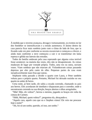 À medida que o inverno avançava, devagar e tortuosamente, os eventos no lar
dos Snedeker se intensificavam e a tensão aumentava. O ânimo dentro da
casa parecia ficar mais sombrio junto com o clima do lado de fora, que ia
ficando cada vez pior conforme as nuvens escureciam e começava a chover, e
ainda mais conforme a neve começava a cair e se transformar em lama
espessa e gélida nas laterais das estradas.
Todos da família andavam pela casa esperando que alguma coisa terrível
fosse acontecer; na maioria das vezes, eles não se desapontavam. As coisas
mudavam de lugar por vontade própria. Todos, uma vez ou outra, ouviam
vozes. Viam sombras que não estavam ali. Vislumbravam coisas passando
depressa por eles pelo canto do olho. Pequenas partes da casa eram
inexplicavelmente mais frias que outras.
Stephanie tinha passado a dividir o quarto com Laura, e Peter também
voltara para o próprio quarto. Portanto, Michael foi deixado sozinho no seu
quarto no andar de baixo.
Certa noite, já bem tarde, ele subiu a escada correndo, chamando os pais
aos berros. Eles acordaram de imediato e dispararam para o corredor, onde o
encontraram correndo na sua direção, braços abertos e olhos arregalados.
“Mãe! Mãe, ele voltou!”, berrou o menino, jogando os braços em volta da
cintura de Carmen.
“Shhh, Michael, quem voltou?”, perguntou ela, abraçando-o.
“Aquele cara, aquele cara que eu e Stephen vimos! Ele veio me procurar
hoje à noite!”
“Ah, foi só um sonho, querido, só isso, um sonho.”
 
