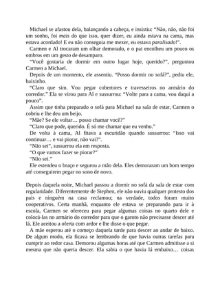 Michael se afastou dela, balançando a cabeça, e insistiu: “Não, não, não foi
um sonho, foi mais do que isso, quer dizer, eu ainda estava na cama, mas
estava acordado! E eu não conseguia me mexer, eu estava paralisado!”.
Carmen e Al trocaram um olhar demorado, e o pai encolheu um pouco os
ombros em um gesto de desamparo.
“Você gostaria de dormir em outro lugar hoje, querido?”, perguntou
Carmen a Michael.
Depois de um momento, ele assentiu. “Posso dormir no sofá?”, pediu ele,
baixinho.
“Claro que sim. Vou pegar cobertores e travesseiros no armário do
corredor.” Ela se virou para Al e sussurrou: “Volte para a cama, vou daqui a
pouco”.
Assim que tinha preparado o sofá para Michael na sala de estar, Carmen o
cobriu e lhe deu um beijo.
“Mãe? Se ele voltar… posso chamar você?”
“Claro que pode, querido. É só me chamar que eu venho.”
De volta à cama, Al fitava a escuridão quando sussurrou: “Isso vai
continuar… e vai piorar, não vai?”.
“Não sei”, sussurrou ela em resposta.
“O que vamos fazer se piorar?”
“Não sei.”
Ele estendeu o braço e segurou a mão dela. Eles demoraram um bom tempo
até conseguirem pegar no sono de novo.
Depois daquela noite, Michael passou a dormir no sofá da sala de estar com
regularidade. Diferentemente de Stephen, ele não ouviu qualquer protesto dos
pais e ninguém na casa reclamou; na verdade, todos foram muito
cooperativos. Certa manhã, enquanto ele estava se preparando para ir à
escola, Carmen se ofereceu para pegar algumas coisas no quarto dele e
colocá-las no armário do corredor para que o garoto não precisasse descer até
lá. Ele aceitou a oferta com ardor e lhe disse o que pegar.
A mãe esperou até o começo daquela tarde para descer ao andar de baixo.
De algum modo, ela ficava se lembrando de que havia outras tarefas para
cumprir ao redor casa. Demorou algumas horas até que Carmen admitisse a si
mesma que não queria descer. Ela sabia o que havia lá embaixo… coisas
 