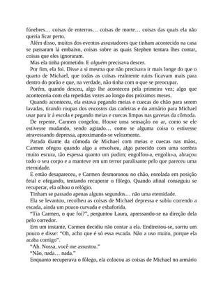 fúnebres… coisas de enterros… coisas de morte… coisas das quais ela não
queria ficar perto.
Além disso, muitos dos eventos assustadores que tinham acontecido na casa
se passaram lá embaixo, coisas sobre as quais Stephen tentara lhes contar,
coisas que eles ignoraram.
Mas ela tinha prometido. E alguém precisava descer.
Por fim, ela foi. Disse a si mesma que não precisava ir mais longe do que o
quarto de Michael, que todas as coisas realmente ruins ficavam mais para
dentro do porão e que, na verdade, não tinha com o que se preocupar.
Porém, quando desceu, algo lhe aconteceu pela primeira vez; algo que
aconteceria com ela repetidas vezes ao longo dos próximos meses.
Quando aconteceu, ela estava pegando meias e cuecas do chão para serem
lavadas, tirando roupas dos encostos das cadeiras e do armário para Michael
usar para ir à escola e pegando meias e cuecas limpas nas gavetas da cômoda.
De repente, Carmen congelou. Houve uma sensação no ar, como se ele
estivesse mudando, sendo agitado… como se alguma coisa o estivesse
atravessando depressa, aproximando-se velozmente.
Parada diante da cômoda de Michael com meias e cuecas nas mãos,
Carmen ofegou quando algo a envolveu, algo parecido com uma sombra
muito escura, tão espessa quanto um pudim; engolfou-a, engoliu-a, abraçou
todo o seu corpo e a manteve em um terror paralisante pelo que pareceu uma
eternidade.
E então desapareceu, e Carmen desmoronou no chão, enrolada em posição
fetal e ofegando, tentando recuperar o fôlego. Quando afinal conseguiu se
recuperar, ela olhou o relógio.
Tinham se passado apenas alguns segundos… não uma eternidade.
Ela se levantou, recolheu as coisas de Michael depressa e subiu correndo a
escada, ainda um pouco curvada e esbaforida.
“Tia Carmen, o que foi?”, perguntou Laura, apressando-se na direção dela
pelo corredor.
Em um instante, Carmen decidiu não contar a ela. Endireitou-se, sorriu um
pouco e disse: “Oh, acho que é só essa escada. Não a uso muito, porque ela
acaba comigo”.
“Ah. Nossa, você me assustou.”
“Não, nada… nada.”
Enquanto recuperava o fôlego, ela colocou as coisas de Michael no armário
 