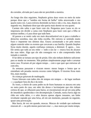 do corredor, aliviada por Laura não ter percebido a mentira.
Ao longo dos dias seguintes, Stephanie gritou duas vezes no meio da noite
porque disse que a “sombra em forma de bolha” tinha atravessado o seu
quarto outra vez. Laura estivera dormindo na hora e não a viu, mas, depois da
segunda vez, Stephanie disse que não queria mais dormir no seu quarto.
Carmen não sabia o que fazer com ela. Perguntou para Laura se ela se
importaria em dividir a cama com Stephanie para fazer com que a filha se
sentisse melhor, e Laura disse que tudo bem.
Al passou a se sentir cada vez mais desconfortável em ir para o trabalho e
deixá-los sozinhos, mas não tinha escolha. Ele estivera se sentindo muito
fraco e impotente nos últimos dias. Estava acostumado a ter pelo menos
algum controle sobre os eventos que cercavam a sua família. Quando Stephen
ficou muito doente, aquela confiança começou a diminuir. E agora… isso.
Ele sentiu que tudo ao seu redor — todo o seu lar — estava fora do alcance
das suas mãos. Algo que ele não conseguia ver e não compreendia tinha
tomado o controle.
O lar deles se tornara um tipo de prisão. Eles não tinham dinheiro suficiente
para se mudar no momento. Não podiam simplesmente pegar tudo e arrumar
outra casa. Ficariam ali por algum tempo… com o que quer que estivesse ali
com eles.
As semanas passaram e viraram meses: meses longos e lentos que se
estendiam sob pesadas nuvens escuras como fuligem. O inverno ficou mais
frio, mais mordaz.
As crianças gritavam de madrugada.
Vozes falavam com todos eles de tempos em tempos — de lugar nenhum
— a qualquer hora do dia e da noite.
Às vezes, o cheiro de carne podre ou de fezes humanas os atacava em uma
ou outra parte da casa, um odor tão denso e lacrimejante que eles tinham
certeza de que, se olhassem para baixo, se encontrariam em pé em uma pilha
de imundices apodrecidas e em decomposição. Contudo, nunca havia algo no
chão em volta deles, e o odor durava apenas alguns instantes, um fedor
revoltante soprado por uma brisa, ali em um momento, passado no seguinte,
quase uma provocação.
Mas havia, de vez em quando, moscas. Moscas de verdade que realmente
estavam ali — ou pelo menos pareciam estar —, mas nunca por muito tempo.
 