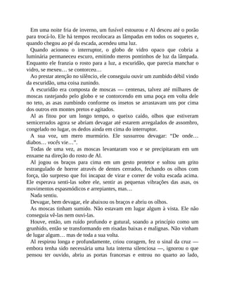 Em uma noite fria de inverno, um fusível estourou e Al desceu até o porão
para trocá-lo. Ele há tempos recolocara as lâmpadas em todos os soquetes e,
quando chegou ao pé da escada, acendeu uma luz.
Quando acionou o interruptor, o globo de vidro opaco que cobria a
luminária permaneceu escuro, emitindo meros pontinhos de luz da lâmpada.
Enquanto ele franzia o rosto para a luz, a escuridão, que parecia manchar o
vidro, se mexeu… se contorceu…
Ao prestar atenção no silêncio, ele conseguiu ouvir um zumbido débil vindo
da escuridão, uma coisa zunindo.
A escuridão era composta de moscas — centenas, talvez até milhares de
moscas rastejando pelo globo e se contorcendo em uma poça em volta dele
no teto, as asas zumbindo conforme os insetos se arrastavam uns por cima
dos outros em montes pretos e agitados.
Al as fitou por um longo tempo, o queixo caído, olhos que estiveram
semicerrados agora se abriam devagar até estarem arregalados de assombro,
congelado no lugar, os dedos ainda em cima do interruptor.
A sua voz, um mero murmúrio. Ele sussurrou devagar: “De onde…
diabos… vocês vie…”.
Todas de uma vez, as moscas levantaram voo e se precipitaram em um
enxame na direção do rosto de Al.
Al jogou os braços para cima em um gesto protetor e soltou um grito
estrangulado de horror através de dentes cerrados, fechando os olhos com
força, tão surpreso que foi incapaz de virar e correr de volta escada acima.
Ele esperava senti-las sobre ele, sentir as pequenas vibrações das asas, os
movimentos espasmódicos e arrepiantes, mas…
Nada sentiu.
Devagar, bem devagar, ele abaixou os braços e abriu os olhos.
As moscas tinham sumido. Não estavam em lugar algum à vista. Ele não
conseguia vê-las nem ouvi-las.
Houve, então, um ruído profundo e gutural, soando a princípio como um
grunhido, então se transformando em risadas baixas e malignas. Não vinham
de lugar algum… mas de toda a sua volta.
Al respirou longa e profundamente, criou coragem, fez o sinal da cruz —
embora tenha sido necessária uma luta interna silenciosa —, ignorou o que
pensou ter ouvido, abriu as portas francesas e entrou no quarto ao lado,
 