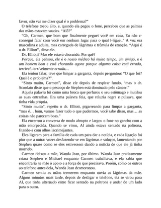 favor, não vai me dizer qual é o problema?”
O telefone tocou alto, e, quando ela pegou o fone, percebeu que as palmas
das mãos estavam suadas. “Alô?”
“Oh, Carmen, que bom que finalmente peguei você em casa. Eu não c-
consegui falar com você em nenhum lugar para o qual l-liguei.” A voz era
masculina e adulta, mas carregada de lágrimas e trêmula de emoção. “Aqui é
o dr. Elliott”, disse ele.
Dr. Elliott? Mas ele estava chorando. Por quê?
Porque, ela pensou, ele é o nosso médico há muito tempo, um amigo, e é
um homem bom e está chorando agora porque alguma coisa está errada,
terrível, terrivelmente errada…
Ela tentou falar, teve que limpar a garganta, depois perguntou: “O que foi?
Qual é o problema?”.
“Sinto muito, Carmen”, disse ele depois de respirar fundo, “mas o dr.
Scordato disse que o pescoço de Stephen está dominado pelo câncer.”
Aquela palavra foi como uma broca que perfurou o seu estômago e mutilou
as suas entranhas. Era uma palavra feia, que reluzia negra e pulsava, que
tinha vida própria.
“Sinto muito”, repetiu o dr. Elliott, pigarreando para limpar a garganta,
“mas é… bom, vamos fazer tudo o que pudermos, você sabe disso, mas… as
coisas não parecem boas.”
Ela encerrou a conversa de modo abrupto e largou o fone no gancho com a
mão entorpecida. Quando se virou, Al ainda estava sentado na poltrona,
fitando-a com olhos lacrimejantes.
Eles ligaram para a família de cada um para dar a notícia, e cada ligação foi
pior que a outra: vozes desfazendo-se em lágrimas e soluços, lamentando por
Stephen quase como se eles estivessem dando a notícia de que ele já tinha
morrido.
Carmen deixou a mãe, Wanda Jean, por último. Wanda Jean praticamente
criara Stephen e Michael enquanto Carmen trabalhava, e ela sabia que
encontraria na mãe o apoio e a força de que precisava. Porém, como os outros
ao telefone antes dela, Wanda Jean desmoronou.
Carmen sentiu as mãos tremerem enquanto ouvia as lágrimas da mãe.
Alguns minutos mais tarde, depois de desligar o telefone, ela se virou para
Al, que tinha alternado entre ficar sentado na poltrona e andar de um lado
para o outro.
 