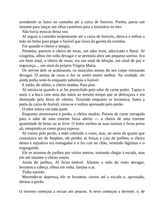 acendendo as luzes no caminho até a caixa de fusíveis. Porém, parou um
instante para lançar um olhar cauteloso para a luminária no teto.
Não havia moscas dessa vez.
Al seguiu o caminho serpenteante até a caixa de fusíveis, abriu-a e enfiou a
mão no bolso para pegar o fusível que tirara da gaveta da cozinha.
Foi quando o cheiro o atingiu.
Primeiro, pareceu o cheiro de rosas, um odor forte, adocicado e floral. Al
congelou, olhou em volta devagar e se permitiu abrir um pequeno sorriso. Era
um bom sinal, o cheiro de rosas; era um sinal de bênção, um sinal de paz e
segurança… um sinal da própria Virgem Maria.
Os nervos dele se acalmaram, os músculos tensos do seu corpo relaxaram
devagar. O aroma de rosas o fez se sentir muito melhor. Na verdade, ele
ainda podia senti-lo enquanto substituía o fusível.
E então, de súbito, o cheiro mudou. Para pior.
Al retraiu-se quando o ar foi preenchido pelo odor de carne podre. Tapou o
nariz e a boca com uma das mãos ao mesmo tempo que se debruçava e era
dominado pela ânsia de vômito. Tossindo enquanto se levantava, bateu a
porta da caixa de fusível, virou-se e voltou apressado pelo porão.
O odor estava em toda parte.
Enquanto atravessava o porão, o cheiro mudou. Passou de carne estragada
para o odor de uma enorme fossa aberta — o cheiro de uma enorme
quantidade de bosta ao ar livre. O fedor encheu as suas narinas e ficou preso
ali, entupindo-as como graxa espessa.
Al correu pelo porão, a mão cobrindo o rosto, mas, no meio do quarto que
costumava ser de Stephen, ele perdeu as forças e caiu de joelhos; o cheiro
denso e enjoativo era esmagador e o fez cair no chão, vertendo lágrimas e o
engasgando.
Ele se arrastou de joelhos por vários metros, tentando chegar à escada, mas
em um instante o cheiro sumiu.
Ainda de joelhos, Al ficou imóvel. Afastou a mão do rosto devagar,
levantou a cabeça, olhou em volta, farejou o ar.
Tinha sumido.
Movendo-se depressa, ele se levantou, correu até a escada e, apressado,
deixou o porão.
O inverno começou a recuar aos poucos. A neve começou a derreter, e, de
 