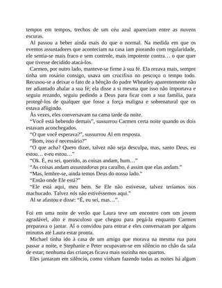 tempos em tempos, trechos de um céu azul apareciam entre as nuvens
escuras.
Al passou a beber ainda mais do que o normal. Na medida em que os
eventos assustadores que aconteciam na casa iam piorando com regularidade,
ele sentia-se mais fraco e sem controle, mais impotente contra… o que quer
que tivesse decidido atacá-los.
Carmen, por outro lado, manteve-se firme à sua fé. Ela rezava mais, sempre
tinha um rosário consigo, usava um crucifixo no pescoço o tempo todo.
Recusou-se a deixar o fato de a bênção do padre Wheatley aparentemente não
ter adiantado abalar a sua fé; ela disse a si mesma que isso não importava e
seguiu rezando, seguiu pedindo a Deus para ficar com a sua família, para
protegê-los de qualquer que fosse a força maligna e sobrenatural que os
estava afligindo.
Às vezes, eles conversavam na cama tarde da noite.
“Você está bebendo demais”, sussurrou Carmen certa noite quando os dois
estavam aconchegados.
“O que você esperava?”, sussurrou Al em resposta.
“Bom, isso é necessário?”
“O que acha? Quero dizer, talvez não seja desculpa, mas, santo Deus, eu
estou… e-eu estou…”
“Ok. É, eu sei, querido, as coisas andam, hum…”
“As coisas andam assustadoras pra caralho, é assim que elas andam.”
“Mas, lembre-se, ainda temos Deus do nosso lado.”
“Então onde Ele está?”
“Ele está aqui, meu bem. Se Ele não estivesse, talvez teríamos nos
machucado. Talvez nós não estivéssemos aqui.”
Al se afastou e disse: “É, eu sei, mas…”.
Foi em uma noite de verão que Laura teve um encontro com um jovem
agradável, alto e musculoso que chegou para pegá-la enquanto Carmen
preparava o jantar. Al o convidou para entrar e eles conversaram por alguns
minutos até Laura estar pronta.
Michael tinha ido à casa de um amigo que morava na mesma rua para
passar a noite, e Stephanie e Peter ocupavam-se em silêncio no chão da sala
de estar; nenhuma das crianças ficava mais sozinha nos quartos.
Eles jantaram em silêncio, como vinham fazendo todas as noites há algum
 