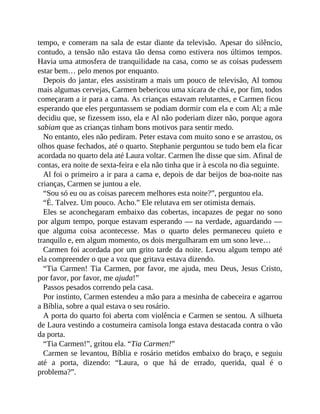 tempo, e comeram na sala de estar diante da televisão. Apesar do silêncio,
contudo, a tensão não estava tão densa como estivera nos últimos tempos.
Havia uma atmosfera de tranquilidade na casa, como se as coisas pudessem
estar bem… pelo menos por enquanto.
Depois do jantar, eles assistiram a mais um pouco de televisão, Al tomou
mais algumas cervejas, Carmen bebericou uma xícara de chá e, por fim, todos
começaram a ir para a cama. As crianças estavam relutantes, e Carmen ficou
esperando que eles perguntassem se podiam dormir com ela e com Al; a mãe
decidiu que, se fizessem isso, ela e Al não poderiam dizer não, porque agora
sabiam que as crianças tinham bons motivos para sentir medo.
No entanto, eles não pediram. Peter estava com muito sono e se arrastou, os
olhos quase fechados, até o quarto. Stephanie perguntou se tudo bem ela ficar
acordada no quarto dela até Laura voltar. Carmen lhe disse que sim. Afinal de
contas, era noite de sexta-feira e ela não tinha que ir à escola no dia seguinte.
Al foi o primeiro a ir para a cama e, depois de dar beijos de boa-noite nas
crianças, Carmen se juntou a ele.
“Sou só eu ou as coisas parecem melhores esta noite?”, perguntou ela.
“É. Talvez. Um pouco. Acho.” Ele relutava em ser otimista demais.
Eles se aconchegaram embaixo das cobertas, incapazes de pegar no sono
por algum tempo, porque estavam esperando — na verdade, aguardando —
que alguma coisa acontecesse. Mas o quarto deles permaneceu quieto e
tranquilo e, em algum momento, os dois mergulharam em um sono leve…
Carmen foi acordada por um grito tarde da noite. Levou algum tempo até
ela compreender o que a voz que gritava estava dizendo.
“Tia Carmen! Tia Carmen, por favor, me ajuda, meu Deus, Jesus Cristo,
por favor, por favor, me ajuda!”
Passos pesados correndo pela casa.
Por instinto, Carmen estendeu a mão para a mesinha de cabeceira e agarrou
a Bíblia, sobre a qual estava o seu rosário.
A porta do quarto foi aberta com violência e Carmen se sentou. A silhueta
de Laura vestindo a costumeira camisola longa estava destacada contra o vão
da porta.
“Tia Carmen!”, gritou ela. “Tia Carmen!”
Carmen se levantou, Bíblia e rosário metidos embaixo do braço, e seguiu
até a porta, dizendo: “Laura, o que há de errado, querida, qual é o
problema?”.
 