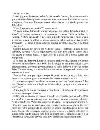 Al não acordou.
Laura jogou os braços em volta do pescoço de Carmen, da mesma maneira
que costumava fazer quando era apenas uma menininha. Enquanto as duas se
abraçavam, Carmen a levou para o corredor e fechou a porta do quarto com
delicadeza.
“Qual é o problema, querida?”, sussurrou ela.
“A coisa estava brincando comigo de novo, tia, estava fazendo aquilo de
novo!”, exclamou entredentes, pressionando o rosto contra o ombro de
Carmen. “Estava cutucando o meu sutiã antes de eu me despir e então peguei
o rosário e a cruz se soltou — simplesmente se soltou, como se tivesse sido
arrancada —, e então a coisa começou a puxar as minhas cobertas e me tocar
e, e, e-e…”
Carmen passou um braço em volta de Laura e começou a guiá-la pelo
corredor, dizendo: “Ok, ok, fique calma, está tudo bem agora. Vamos até o
seu quarto e vamos, hum… o que você de a gente ler a Bíblia juntas um
pouquinho?”.
E foi isso que fizeram. Laura se enroscou embaixo das cobertas e Carmen
se sentou na beirada da cama. Sob a luz do abajur na mesa de cabeceira, com
Stephanie ainda dormindo profundamente na cama dobrável a poucos metros
delas, Carmen começou a ler os Salmos em voz baixa, esperando abrandar os
temores de Laura.
Pareceu funcionar por algum tempo. O quarto estava quieto, o único som
sendo a voz suave e quase sussurrante de Carmen enquanto ela lia.
“‘Lembra-te da palavra dada ao teu servo, na qual me fizeste esperar’”, leu
ela. “‘Isto é a minha consolação na minha aflição, porque a tua palavra me
vivificou.’”
A respiração de Laura começou a ficar lenta e ritmada, os olhos estavam
fechados, e o corpo, relaxado.
Então, ela se sentou de súbito, jogando as cobertas para o lado, olhos
arregalados, o corpo estremecendo, os lábios trêmulos enquanto ofegava:
“Está sentindo isso? Sinta, tia Carmen, está vindo, está vindo agora mesmo!”.
Carmen parou no meio de uma frase, as palavras presas na garganta como
cacos de vidro, porque ela de repente se sentiu engolfada pelo medo. Por
muito tempo, não conseguiu respirar, como se todo o oxigênio estivesse de
algum modo sendo sugado para fora do quarto por… alguma coisa, e o ar
ficou frio, e havia, sem dúvida, uma nova presença no quarto com elas.
 