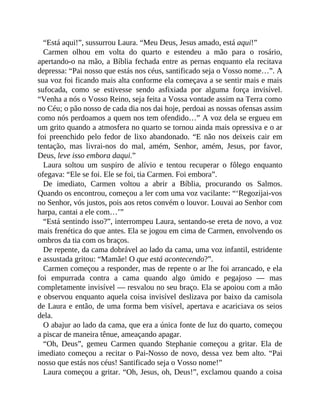“Está aqui!”, sussurrou Laura. “Meu Deus, Jesus amado, está aqui!”
Carmen olhou em volta do quarto e estendeu a mão para o rosário,
apertando-o na mão, a Bíblia fechada entre as pernas enquanto ela recitava
depressa: “Pai nosso que estás nos céus, santificado seja o Vosso nome…”. A
sua voz foi ficando mais alta conforme ela começava a se sentir mais e mais
sufocada, como se estivesse sendo asfixiada por alguma força invisível.
“Venha a nós o Vosso Reino, seja feita a Vossa vontade assim na Terra como
no Céu; o pão nosso de cada dia nos dai hoje, perdoai as nossas ofensas assim
como nós perdoamos a quem nos tem ofendido…” A voz dela se ergueu em
um grito quando a atmosfera no quarto se tornou ainda mais opressiva e o ar
foi preenchido pelo fedor de lixo abandonado. “E não nos deixeis cair em
tentação, mas livrai-nos do mal, amém, Senhor, amém, Jesus, por favor,
Deus, leve isso embora daqui.”
Laura soltou um suspiro de alívio e tentou recuperar o fôlego enquanto
ofegava: “Ele se foi. Ele se foi, tia Carmen. Foi embora”.
De imediato, Carmen voltou a abrir a Bíblia, procurando os Salmos.
Quando os encontrou, começou a ler com uma voz vacilante: “‘Regozijai-vos
no Senhor, vós justos, pois aos retos convém o louvor. Louvai ao Senhor com
harpa, cantai a ele com…’”
“Está sentindo isso?”, interrompeu Laura, sentando-se ereta de novo, a voz
mais frenética do que antes. Ela se jogou em cima de Carmen, envolvendo os
ombros da tia com os braços.
De repente, da cama dobrável ao lado da cama, uma voz infantil, estridente
e assustada gritou: “Mamãe! O que está acontecendo?”.
Carmen começou a responder, mas de repente o ar lhe foi arrancado, e ela
foi empurrada contra a cama quando algo úmido e pegajoso — mas
completamente invisível — resvalou no seu braço. Ela se apoiou com a mão
e observou enquanto aquela coisa invisível deslizava por baixo da camisola
de Laura e então, de uma forma bem visível, apertava e acariciava os seios
dela.
O abajur ao lado da cama, que era a única fonte de luz do quarto, começou
a piscar de maneira tênue, ameaçando apagar.
“Oh, Deus”, gemeu Carmen quando Stephanie começou a gritar. Ela de
imediato começou a recitar o Pai-Nosso de novo, dessa vez bem alto. “Pai
nosso que estás nos céus! Santificado seja o Vosso nome!”
Laura começou a gritar. “Oh, Jesus, oh, Deus!”, exclamou quando a coisa
 