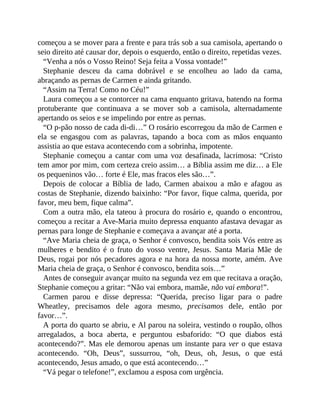 começou a se mover para a frente e para trás sob a sua camisola, apertando o
seio direito até causar dor, depois o esquerdo, então o direito, repetidas vezes.
“Venha a nós o Vosso Reino! Seja feita a Vossa vontade!”
Stephanie desceu da cama dobrável e se encolheu ao lado da cama,
abraçando as pernas de Carmen e ainda gritando.
“Assim na Terra! Como no Céu!”
Laura começou a se contorcer na cama enquanto gritava, batendo na forma
protuberante que continuava a se mover sob a camisola, alternadamente
apertando os seios e se impelindo por entre as pernas.
“O p-pão nosso de cada di-di…” O rosário escorregou da mão de Carmen e
ela se engasgou com as palavras, tapando a boca com as mãos enquanto
assistia ao que estava acontecendo com a sobrinha, impotente.
Stephanie começou a cantar com uma voz desafinada, lacrimosa: “Cristo
tem amor por mim, com certeza creio assim… a Bíblia assim me diz… a Ele
os pequeninos vão… forte é Ele, mas fracos eles são…”.
Depois de colocar a Bíblia de lado, Carmen abaixou a mão e afagou as
costas de Stephanie, dizendo baixinho: “Por favor, fique calma, querida, por
favor, meu bem, fique calma”.
Com a outra mão, ela tateou à procura do rosário e, quando o encontrou,
começou a recitar a Ave-Maria muito depressa enquanto afastava devagar as
pernas para longe de Stephanie e começava a avançar até a porta.
“Ave Maria cheia de graça, o Senhor é convosco, bendita sois Vós entre as
mulheres e bendito é o fruto do vosso ventre, Jesus. Santa Maria Mãe de
Deus, rogai por nós pecadores agora e na hora da nossa morte, amém. Ave
Maria cheia de graça, o Senhor é convosco, bendita sois…”
Antes de conseguir avançar muito na segunda vez em que recitava a oração,
Stephanie começou a gritar: “Não vai embora, mamãe, não vai embora!”.
Carmen parou e disse depressa: “Querida, preciso ligar para o padre
Wheatley, precisamos dele agora mesmo, precisamos dele, então por
favor…”.
A porta do quarto se abriu, e Al parou na soleira, vestindo o roupão, olhos
arregalados, a boca aberta, e perguntou esbaforido: “O que diabos está
acontecendo?”. Mas ele demorou apenas um instante para ver o que estava
acontecendo. “Oh, Deus”, sussurrou, “oh, Deus, oh, Jesus, o que está
acontecendo, Jesus amado, o que está acontecendo…”
“Vá pegar o telefone!”, exclamou a esposa com urgência.
 