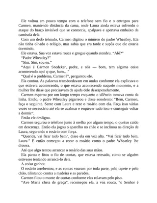 Ele voltou em pouco tempo com o telefone sem fio e o entregou para
Carmen, mantendo distância da cama, onde Laura ainda estava sofrendo o
ataque do braço invisível que se contorcia, apalpava e apertava embaixo da
camisola dela.
Com um dedo trêmulo, Carmen digitou o número do padre Wheatley. Ela
não tinha olhado o relógio, mas sabia que era tarde e supôs que ele estaria
dormindo.
Ele estava. Sua voz estava rouca e grogue quando atendeu. “Alô?”
“Padre Wheatley?”
“Sim. Sim, sou eu.”
“Aqui é Carmen Snedeker, padre, e nós — bom, tem alguma coisa
acontecendo aqui q-que, hum…”
“Qual é o problema, Carmen?”, perguntou ele.
Ela contou. As palavras transbordavam em ondas conforme ela explicava o
que estivera acontecendo, o que estava acontecendo naquele momento, e a
mulher lhe disse que precisavam da ajuda dele desesperadamente.
Carmen esperou por um longo tempo enquanto o silêncio tomava conta da
linha. Então, o padre Wheatley pigarreou e disse sonolento: “Bem, Carmen,
faça o seguinte. Sente com Laura e reze o rosário com ela. Faça isso várias
vezes se necessário até ela se acalmar e esquecer tudo isso e conseguir voltar
a dormir”.
Então ele desligou.
Carmen segurou o telefone junto à orelha por algum tempo, o queixo caído
em descrença. Então ela jogou o aparelho no chão e se inclinou na direção de
Laura, segurando o rosário com força.
“Querida, vai ficar tudo bem”, disse ela em voz alta. “Vai ficar tudo bem,
Laura.” E então começou a rezar o rosário como o padre Wheatley lhe
dissera.
Até que algo tentou arrancar o rosário das suas mãos.
Ela parou e fitou o fio de contas, que estava retesado, como se alguém
estivesse tentando arrancá-lo dela.
A coisa ganhou.
O rosário arrebentou, e as contas voaram por toda parte, pelo tapete e pelo
chão, tilintando contra a madeira e as paredes.
Carmen fitou o monte de contas conforme elas rolavam pelo piso.
“Ave Maria cheia de graça”, recomeçou ela, a voz rouca, “o Senhor é
 