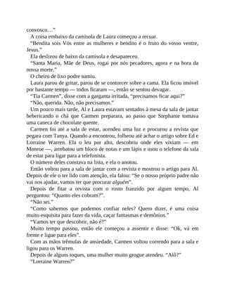 convosco…”
A coisa embaixo da camisola de Laura começou a recuar.
“Bendita sois Vós entre as mulheres e bendito é o fruto do vosso ventre,
Jesus.”
Ela deslizou de baixo da camisola e desapareceu.
“Santa Maria, Mãe de Deus, rogai por nós pecadores, agora e na hora da
nossa morte.”
O cheiro de lixo podre sumiu.
Laura parou de gritar, parou de se contorcer sobre a cama. Ela ficou imóvel
por bastante tempo — todos ficaram —, então se sentou devagar.
“Tia Carmen”, disse com a garganta irritada, “precisamos ficar aqui?”
“Não, querida. Não, não precisamos.”
Um pouco mais tarde, Al e Laura estavam sentados à mesa da sala de jantar
bebericando o chá que Carmen preparara, ao passo que Stephanie tomava
uma caneca de chocolate quente.
Carmen foi até a sala de estar, acendeu uma luz e procurou a revista que
pegara com Tanya. Quando a encontrou, folheou até achar o artigo sobre Ed e
Lorraine Warren. Ela o leu por alto, descobriu onde eles viviam — em
Monroe —, arrebatou um bloco de notas e um lápis e usou o telefone da sala
de estar para ligar para a telefonista.
O número deles constava na lista, e ela o anotou.
Então voltou para a sala de jantar com a revista e mostrou o artigo para Al.
Depois de ele o ter lido com atenção, ela falou: “Se o nosso próprio padre não
vai nos ajudar, vamos ter que procurar alguém”.
Depois de fitar a revista com o rosto franzido por algum tempo, Al
perguntou: “Quanto eles cobram?”.
“Não sei.”
“Como sabemos que podemos confiar neles? Quero dizer, é uma coisa
muito esquisita para fazer da vida, caçar fantasmas e demônios.”
“Vamos ter que descobrir, não é?”
Muito tempo passou, então ele começou a assentir e disse: “Ok, vá em
frente e ligue para eles”.
Com as mãos trêmulas de ansiedade, Carmen voltou correndo para a sala e
ligou para os Warren.
Depois de alguns toques, uma mulher muito grogue atendeu. “Alô?”
“Lorraine Warren?”
 