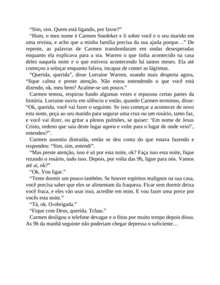 “Sim, sim. Quem está ligando, por favor?”
“Hum, o meu nome é Carmen Snedeker e li sobre você e o seu marido em
uma revista, e acho que a minha família precisa da sua ajuda porque…” De
repente, as palavras de Carmen transbordaram em ondas desesperadas
enquanto ela explicava para a sra. Warren o que tinha acontecido na casa
deles naquela noite e o que estivera acontecendo há tantos meses. Ela até
começou a soluçar enquanto falava, incapaz de conter as lágrimas.
“Querida, querida”, disse Lorraine Warren, soando mais desperta agora,
“fique calma e preste atenção. Não estou entendendo o que você está
dizendo, ok, meu bem? Acalme-se um pouco.”
Carmen tentou, respirou fundo algumas vezes e repassou certas partes da
história. Lorraine ouviu em silêncio e então, quando Carmen terminou, disse:
“Ok, querida, você vai fazer o seguinte. Se isso começar a acontecer de novo
esta noite, peça ao seu marido para segurar uma cruz ou um rosário, tanto faz,
e você vai dizer, ou gritar a plenos pulmões, se quiser: ‘Em nome de Jesus
Cristo, ordeno que saia deste lugar agora e volte para o lugar de onde veio!’,
entendeu?”.
Carmen assentiu distraída, então se deu conta do que estava fazendo e
respondeu: “Sim, sim, entendi”.
“Mas preste atenção, isso é só por esta noite, ok? Faça isso esta noite, fique
rezando o rosário, tudo isso. Depois, por volta das 9h, ligue para nós. Vamos
até aí, ok?”
“Ok. Vou ligar.”
“Tente dormir um pouco também. Se houver espíritos malignos na sua casa,
você precisa saber que eles se alimentam da fraqueza. Ficar sem dormir deixa
você fraca, e eles vão usar isso, acredite em mim. E vou fazer uma prece por
vocês esta noite.”
“Tá, ok. O-obrigada.”
“Fique com Deus, querida. Tchau.”
Carmen desligou o telefone devagar e o fitou por muito tempo depois disso.
As 9h da manhã seguinte não poderiam chegar depressa o suficiente…
 