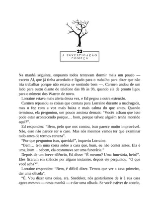 Na manhã seguinte, enquanto todos tentavam dormir mais um pouco —
exceto Al, que já tinha acordado e ligado para o trabalho para dizer que não
iria trabalhar porque não estava se sentindo bem —, Carmen andou de um
lado para outro diante do telefone das 8h às 9h, quando ela de pronto ligou
para o número dos Warren de novo.
Lorraine estava mais alerta dessa vez, e Ed pegou a outra extensão.
Carmen repassou as coisas que contara para Lorraine durante a madrugada,
mas o fez com a voz mais baixa e mais calma do que antes. Quando
terminou, ela perguntou, um pouco ansiosa demais: “Vocês acham que isso
pode estar acontecendo porque… bom, porque talvez alguém tenha morrido
aqui?”.
Ed respondeu: “Bem, pelo que nos contou, isso parece muito improvável.
Não, esse não parece ser o caso. Mas nós mesmos vamos ter que examinar
tudo antes de termos certeza”.
“Por que perguntou isso, querida?”, inqueriu Lorraine.
“Bem… tem uma coisa sobre a casa que, hum, eu não contei antes. Ela é
uma, hum… sabem, ela costumava ser uma funerária.”
Depois de um breve silêncio, Ed disse: “É mesmo? Uma funerária, hein?”.
Eles ficaram em silêncio por alguns instantes, depois ele perguntou: “O que
você acha?”.
Lorraine respondeu: “Bem, é difícil dizer. Temos que ver a casa primeiro,
dar uma olhada”.
“É. Vou dizer uma coisa, sra. Snedeker, nós gostaríamos de ir à sua casa
agora mesmo — nesta manhã — e dar uma olhada. Se você estiver de acordo,
 