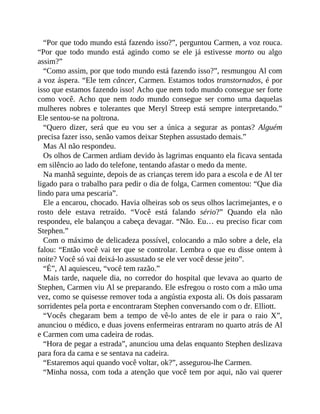 “Por que todo mundo está fazendo isso?”, perguntou Carmen, a voz rouca.
“Por que todo mundo está agindo como se ele já estivesse morto ou algo
assim?”
“Como assim, por que todo mundo está fazendo isso?”, resmungou Al com
a voz áspera. “Ele tem câncer, Carmen. Estamos todos transtornados, é por
isso que estamos fazendo isso! Acho que nem todo mundo consegue ser forte
como você. Acho que nem todo mundo consegue ser como uma daquelas
mulheres nobres e tolerantes que Meryl Streep está sempre interpretando.”
Ele sentou-se na poltrona.
“Quero dizer, será que eu vou ser a única a segurar as pontas? Alguém
precisa fazer isso, senão vamos deixar Stephen assustado demais.”
Mas Al não respondeu.
Os olhos de Carmen ardiam devido às lagrimas enquanto ela ficava sentada
em silêncio ao lado do telefone, tentando afastar o medo da mente.
Na manhã seguinte, depois de as crianças terem ido para a escola e de Al ter
ligado para o trabalho para pedir o dia de folga, Carmen comentou: “Que dia
lindo para uma pescaria”.
Ele a encarou, chocado. Havia olheiras sob os seus olhos lacrimejantes, e o
rosto dele estava retraído. “Você está falando sério?” Quando ela não
respondeu, ele balançou a cabeça devagar. “Não. Eu… eu preciso ficar com
Stephen.”
Com o máximo de delicadeza possível, colocando a mão sobre a dele, ela
falou: “Então você vai ter que se controlar. Lembra o que eu disse ontem à
noite? Você só vai deixá-lo assustado se ele ver você desse jeito”.
“É”, Al aquiesceu, “você tem razão.”
Mais tarde, naquele dia, no corredor do hospital que levava ao quarto de
Stephen, Carmen viu Al se preparando. Ele esfregou o rosto com a mão uma
vez, como se quisesse remover toda a angústia exposta ali. Os dois passaram
sorridentes pela porta e encontraram Stephen conversando com o dr. Elliott.
“Vocês chegaram bem a tempo de vê-lo antes de ele ir para o raio X”,
anunciou o médico, e duas jovens enfermeiras entraram no quarto atrás de Al
e Carmen com uma cadeira de rodas.
“Hora de pegar a estrada”, anunciou uma delas enquanto Stephen deslizava
para fora da cama e se sentava na cadeira.
“Estaremos aqui quando você voltar, ok?”, assegurou-lhe Carmen.
“Minha nossa, com toda a atenção que você tem por aqui, não vai querer
 