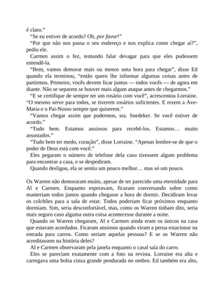 é claro.”
“Se eu estiver de acordo? Oh, por favor!”
“Por que não nos passa o seu endereço e nos explica como chegar aí?”,
pediu ele.
Carmen assim o fez, tentando falar devagar para que eles pudessem
entendê-la.
“Bem, vamos demorar mais ou menos uma hora para chegar”, disse Ed
quando ela terminou, “então quero lhe informar algumas coisas antes de
partirmos. Primeiro, vocês devem ficar juntos — todos vocês — de agora em
diante. Não se separem se houver mais algum ataque antes de chegarmos.”
“E se certifique de sempre ter um rosário com você”, acrescentou Lorraine.
“O mesmo serve para todos, se tiverem rosários suficientes. E rezem a Ave-
Maria e o Pai-Nosso sempre que quiserem.”
“Vamos chegar assim que pudermos, sra. Snedeker. Se você estiver de
acordo.”
“Tudo bem. Estamos ansiosos para recebê-los. Estamos… muito
assustados.”
“Tudo bem ter medo, coração”, disse Lorraine. “Apenas lembre-se de que o
poder de Deus está com você.”
Eles pegaram o número de telefone dela caso tivessem algum problema
para encontrar a casa, e se despediram.
Quando desligou, ela se sentiu um pouco melhor… mas só um pouco.
Os Warren não demoraram muito, apesar de ter parecido uma eternidade para
Al e Carmen. Enquanto esperavam, ficaram conversando sobre como
manteriam todos juntos quando chegasse a hora de dormir. Decidiram levar
os colchões para a sala de estar. Todos poderiam ficar próximos enquanto
dormiam. Sim, seria desconfortável, mas, como os Warren tinham dito, seria
mais seguro caso alguma outra coisa acontecesse durante a noite.
Quando os Warren chegaram, Al e Carmen ainda eram os únicos na casa
que estavam acordados. Ficaram ansiosos quando viram a perua estacionar na
entrada para carros. Como seriam aquelas pessoas? E se os Warren não
acreditassem na história deles?
Al e Carmen observaram pela janela enquanto o casal saía do carro.
Eles se pareciam exatamente com a foto na revista. Lorraine era alta e
carregava uma bolsa cinza grande pendurada no ombro. Ed também era alto,
 