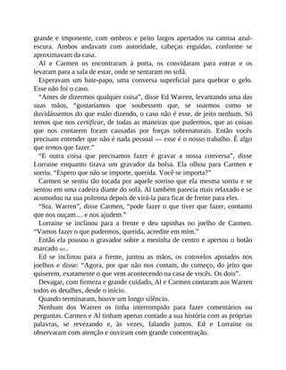 grande e imponente, com ombros e peito largos apertados na camisa azul-
escura. Ambos andavam com autoridade, cabeças erguidas, conforme se
aproximavam da casa.
Al e Carmen os encontraram à porta, os convidaram para entrar e os
levaram para a sala de estar, onde se sentaram no sofá.
Esperavam um bate-papo, uma conversa superficial para quebrar o gelo.
Esse não foi o caso.
“Antes de dizermos qualquer coisa”, disse Ed Warren, levantando uma das
suas mãos, “gostaríamos que soubessem que, se soarmos como se
duvidássemos do que estão dizendo, o caso não é esse, de jeito nenhum. Só
temos que nos certificar, de todas as maneiras que pudermos, que as coisas
que nos contarem foram causadas por forças sobrenaturais. Então vocês
precisam entender que não é nada pessoal — esse é o nosso trabalho. É algo
que temos que fazer.”
“E outra coisa que precisamos fazer é gravar a nossa conversa”, disse
Lorraine enquanto tirava um gravador da bolsa. Ela olhou para Carmen e
sorriu. “Espero que não se importe, querida. Você se importa?”
Carmen se sentiu tão tocada por aquele sorriso que ela mesma sorriu e se
sentou em uma cadeira diante do sofá. Al também parecia mais relaxado e se
acomodou na sua poltrona depois de virá-la para ficar de frente para eles.
“Sra. Warren”, disse Carmen, “pode fazer o que tiver que fazer, contanto
que nos ouçam… e nos ajudem.”
Lorraine se inclinou para a frente e deu tapinhas no joelho de Carmen.
“Vamos fazer o que pudermos, querida, acredite em mim.”
Então ela pousou o gravador sobre a mesinha de centro e apertou o botão
marcado REC.
Ed se inclinou para a frente, juntou as mãos, os cotovelos apoiados nos
joelhos e disse: “Agora, por que não nos contam, do começo, do jeito que
quiserem, exatamente o que vem acontecendo na casa de vocês. Os dois”.
Devagar, com firmeza e grande cuidado, Al e Carmen contaram aos Warren
todos os detalhes, desde o início.
Quando terminaram, houve um longo silêncio.
Nenhum dos Warren os tinha interrompido para fazer comentários ou
perguntas. Carmen e Al tinham apenas contado a sua história com as próprias
palavras, se revezando e, às vezes, falando juntos. Ed e Lorraine os
observaram com atenção e ouviram com grande concentração.
 
