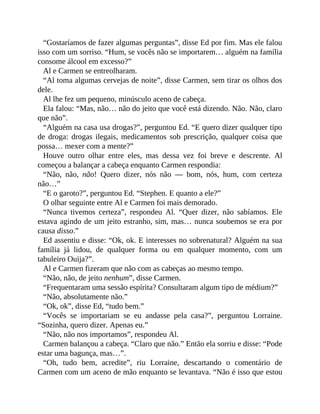 “Gostaríamos de fazer algumas perguntas”, disse Ed por fim. Mas ele falou
isso com um sorriso. “Hum, se vocês não se importarem… alguém na família
consome álcool em excesso?”
Al e Carmen se entreolharam.
“Al toma algumas cervejas de noite”, disse Carmen, sem tirar os olhos dos
dele.
Al lhe fez um pequeno, minúsculo aceno de cabeça.
Ela falou: “Mas, não… não do jeito que você está dizendo. Não. Não, claro
que não”.
“Alguém na casa usa drogas?”, perguntou Ed. “E quero dizer qualquer tipo
de droga: drogas ilegais, medicamentos sob prescrição, qualquer coisa que
possa… mexer com a mente?”
Houve outro olhar entre eles, mas dessa vez foi breve e descrente. Al
começou a balançar a cabeça enquanto Carmen respondia:
“Não, não, não! Quero dizer, nós não — bom, nós, hum, com certeza
não…”
“E o garoto?”, perguntou Ed. “Stephen. E quanto a ele?”
O olhar seguinte entre Al e Carmen foi mais demorado.
“Nunca tivemos certeza”, respondeu Al. “Quer dizer, não sabíamos. Ele
estava agindo de um jeito estranho, sim, mas… nunca soubemos se era por
causa disso.”
Ed assentiu e disse: “Ok, ok. E interesses no sobrenatural? Alguém na sua
família já lidou, de qualquer forma ou em qualquer momento, com um
tabuleiro Ouija?”.
Al e Carmen fizeram que não com as cabeças ao mesmo tempo.
“Não, não, de jeito nenhum”, disse Carmen.
“Frequentaram uma sessão espírita? Consultaram algum tipo de médium?”
“Não, absolutamente não.”
“Ok, ok”, disse Ed, “tudo bem.”
“Vocês se importariam se eu andasse pela casa?”, perguntou Lorraine.
“Sozinha, quero dizer. Apenas eu.”
“Não, não nos importamos”, respondeu Al.
Carmen balançou a cabeça. “Claro que não.” Então ela sorriu e disse: “Pode
estar uma bagunça, mas…”.
“Oh, tudo bem, acredite”, riu Lorraine, descartando o comentário de
Carmen com um aceno de mão enquanto se levantava. “Não é isso que estou
 