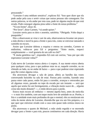 procurando.”
“Lorraine é uma médium sensitiva”, explicou Ed. “Isso quer dizer que ela
pode andar pela casa e sentir coisas que outras pessoas não conseguem. Em
outras palavras, se ela andar por esta casa, pode ter alguma noção do que está
errado. Pode conseguir alguma pista sobre a fonte do nosso problema.”
“Vá em frente”, disse Al.
“Por favor”, disse Carmen, “vá aonde quiser.”
Lorraine sorriu para os dois e assentiu, satisfeita. “Obrigada. Volto daqui a
pouquinho.”
Eles a observaram se virar e sair da sala, observaram-na levantar um pouco
a mão direita e movê-la para a frente e para trás, como se estivesse tateando o
caminho no escuro.
Assim que Lorraine dobrou a esquina e entrou no corredor, Carmen se
endireitou, voltou-se para Ed e perguntou: “Sinto muito, esqueci
completamente — você gostaria de um café ou chá?”.
“É muita gentileza sua”, respondeu Ed com um sorriso, “mas por que não
esperamos Lorraine voltar?”
Cada nervo de Lorraine estava alerta e à espera. A sua mente estava aberta
para qualquer coisa, para o que pudesse estar no ar, naquele corredor, ou no
cômodo ao lado, ou no andar de baixo — para o que pudesse estar esperando
para lhe contar alguma coisa.
Ela atravessou devagar a sala de jantar, alheia ao barulho das vozes
conversando baixinho na sala de estar. Passou pela cozinha, fazendo uma
pausa entre cada passo, então foi para o corredor, avançou e retrocedeu por
ali algumas vezes, parando no topo da escada por um instante — será que
aquilo que sentiu foi um formigamento, a vibração muito suave de… alguma
coisa não muito distante? —, e então desceu para o porão.
Estava mais escuro ali embaixo — mesmo àquela hora, antes do meio-dia
— e mais frio também, com um toque muito leve de umidade no ar. Porém, o
frio e a umidade eram mais profundos do que o normal; eles se enrolavam em
volta da mente alerta de Lorraine, dizendo-lhe que era um frio psíquico, e o
que quer que estivesse errado com a casa com quase toda certeza estava no
porão.
Ela atravessou o quarto de Michael, a mão ainda erguida e se movendo
devagar para a frente e para trás, poucos centímetros em cada direção. Havia
 