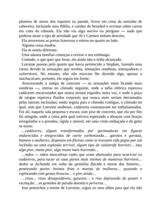 pôsteres de astros dos esportes na parede, livros em cima da mesinha de
cabeceira, incluindo uma Bíblia, e cartões de beisebol e revistas sobre carros
em cima da cômoda. Ela não viu algo nocivo ou perigoso — nada que
pudesse atrair o tipo de atividade que Al e Carmen tinham descrito.
Ela atravessou as portas francesas e entrou no quarto ao lado.
Alguma coisa mudou.
Ela se sentiu diferente.
Uma náusea familiar começou a revirar o seu estômago.
Contudo, o que quer que fosse, ela ainda não o tinha alcançado.
Lorraine passou pelo quarto que havia pertencido a Stephen, fazendo uma
careta devido às sensações que recebia, sensações sombrias, ameaçadoras e
vulneráveis. No entanto, elas não estavam lhe dizendo algo, apenas a
machucavam; portanto, ela seguiu em frente.
Atravessando a rampa de concreto — as sensações ruins ficando mais
sombrias —, entrou no cômodo seguinte, onde a talha elétrica esperava
cadáveres encaixotados que nunca seriam erguidos outra vez, e onde o poço
de sangue esperava fluidos corporais que nunca mais seriam derramados
pelas laterais inclinadas; então seguiu para o cômodo contíguo, o cômodo no
qual, sem que Lorraine soubesse, cadáveres costumavam ser embalsamados.
Foi ali, naquela sala pequena e escura com piso de concreto, que ela por fim
foi atingida, onde a coisa pela qual estivera esperando a abraçou com braços
enregelados e a prendeu, rígida e imóvel, em uma visão embaçada e de gelar
os ossos:
…cadáveres, alguns transformados por queimaduras em figuras
endurecidas e enegrecidas de carne carbonizada… garotos e garotas,
homens e mulheres, dispostos em fileiras como se tivessem sido pegos por um
incêndio ou uma explosão terrível, algum tipo de catástrofe horrível… mas
algo pior, muito pior, algo muito mais horrendo…
…mãos — mãos masculinas rudes que eram abaixadas para acariciar os
cadáveres, para tocar as suas partes mais íntimas de maneiras horríveis…
dedos se fechando em volta da genitália flácida e morta dos homens…
penetrando partes íntimas frias e mortas de mulheres… puxando e
explorando com gestos bruscos… e pior ainda…
…risos… risos desagradáveis, guturais… o riso depravado de prazer e
excitação… os gemidos de paixão doentia e perversa…
Isso preencheu a mente de Lorraine, cegou os seus olhos para que ela não
 