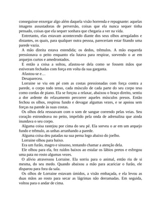 conseguisse enxergar algo além daquela visão horrenda e repugnante: aquelas
imagens assustadoras de perversão, coisas que ela nunca sequer tinha
pensado, coisas que ela sequer sonhara que chegaria a ver na vida.
Entretanto, elas estavam acontecendo diante dos seus olhos arregalados e
distantes, os quais, para qualquer outra pessoa, pareceriam estar fitando uma
parede vazia.
A mão direita estava estendida; os dedos, trêmulos. A mão esquerda
pressionava o peito enquanto ela lutava para respirar, sorvendo o ar em
arquejos curtos e amedrontados.
E então a coisa a soltou, afastou-se dela como se fossem mãos que
estiveram fechadas com força em volta da sua garganta.
Afastou-se e…
Desapareceu.
Lorraine se viu em pé com as costas pressionadas com força contra a
parede, o corpo todo tenso, cada músculo de cada parte do seu corpo teso
como cordas de piano. Ela se forçou a relaxar, abaixou o braço direito, sentiu
a dor ardente do relaxamento percorrer aqueles músculos presos. Então
fechou os olhos, respirou fundo e devagar algumas vezes, e se apoiou sem
forças na parede às suas costas.
Os olhos dela ressoavam com o som de sangue correndo pelas veias. Seu
coração estrondeava no peito, impelido pela onda de adrenalina que ainda
inundava o seu corpo.
Alguma coisa rastejou por cima do seu pé. Ela sorveu o ar em um arquejo
fundo e trêmulo, as unhas arranhando a parede.
Alguma coisa deu patadas na sua perna logo abaixo do joelho.
Lorraine olhou para baixo.
Era um furão, magro e sinuoso, tentando chamar a atenção dela.
Ele olhou para ela, fez ruídos baixos ao estalar os lábios pretos e esfregou
uma pata no rosto algumas vezes.
O alívio atravessou Lorraine. Ela sorriu para o animal, então riu de si
mesma, do seu medo. Quando abaixou a mão para acariciar o furão, ele
disparou para fora da sala.
Os olhos de Lorraine estavam úmidos, a visão embaçada, e ela levou as
duas mãos ao rosto para secar as lágrimas não derramadas. Em seguida,
voltou para o andar de cima.
 