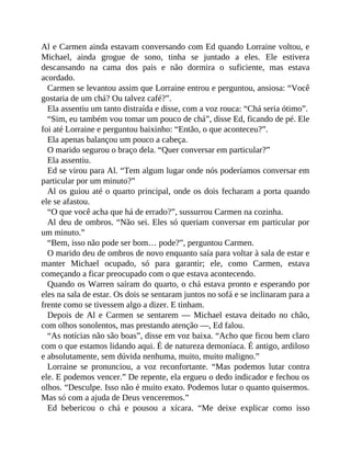 Al e Carmen ainda estavam conversando com Ed quando Lorraine voltou, e
Michael, ainda grogue de sono, tinha se juntado a eles. Ele estivera
descansando na cama dos pais e não dormira o suficiente, mas estava
acordado.
Carmen se levantou assim que Lorraine entrou e perguntou, ansiosa: “Você
gostaria de um chá? Ou talvez café?”.
Ela assentiu um tanto distraída e disse, com a voz rouca: “Chá seria ótimo”.
“Sim, eu também vou tomar um pouco de chá”, disse Ed, ficando de pé. Ele
foi até Lorraine e perguntou baixinho: “Então, o que aconteceu?”.
Ela apenas balançou um pouco a cabeça.
O marido segurou o braço dela. “Quer conversar em particular?”
Ela assentiu.
Ed se virou para Al. “Tem algum lugar onde nós poderíamos conversar em
particular por um minuto?”
Al os guiou até o quarto principal, onde os dois fecharam a porta quando
ele se afastou.
“O que você acha que há de errado?”, sussurrou Carmen na cozinha.
Al deu de ombros. “Não sei. Eles só queriam conversar em particular por
um minuto.”
“Bem, isso não pode ser bom… pode?”, perguntou Carmen.
O marido deu de ombros de novo enquanto saía para voltar à sala de estar e
manter Michael ocupado, só para garantir; ele, como Carmen, estava
começando a ficar preocupado com o que estava acontecendo.
Quando os Warren saíram do quarto, o chá estava pronto e esperando por
eles na sala de estar. Os dois se sentaram juntos no sofá e se inclinaram para a
frente como se tivessem algo a dizer. E tinham.
Depois de Al e Carmen se sentarem — Michael estava deitado no chão,
com olhos sonolentos, mas prestando atenção —, Ed falou.
“As notícias não são boas”, disse em voz baixa. “Acho que ficou bem claro
com o que estamos lidando aqui. É de natureza demoníaca. É antigo, ardiloso
e absolutamente, sem dúvida nenhuma, muito, muito maligno.”
Lorraine se pronunciou, a voz reconfortante. “Mas podemos lutar contra
ele. E podemos vencer.” De repente, ela ergueu o dedo indicador e fechou os
olhos. “Desculpe. Isso não é muito exato. Podemos lutar o quanto quisermos.
Mas só com a ajuda de Deus venceremos.”
Ed bebericou o chá e pousou a xícara. “Me deixe explicar como isso
 