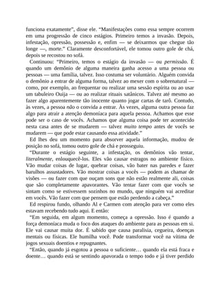 funciona exatamente”, disse ele. “Manifestações como essa sempre ocorrem
em uma progressão de cinco estágios. Primeiro temos a invasão. Depois,
infestação, opressão, possessão e, enfim — se deixarmos que chegue tão
longe —, morte.” Claramente desconfortável, ele tomou outro gole de chá,
depois se recostou no sofá.
Continuou: “Primeiro, temos o estágio da invasão — ou permissão. É
quando um demônio de alguma maneira ganha acesso a uma pessoa ou
pessoas — uma família, talvez. Isso costuma ser voluntário. Alguém convida
o demônio a entrar de alguma forma, talvez ao mexer com o sobrenatural —
como, por exemplo, ao frequentar ou realizar uma sessão espírita ou ao usar
um tabuleiro Ouija — ou ao realizar rituais satânicos. Talvez até mesmo ao
fazer algo aparentemente tão inocente quanto jogar cartas de tarô. Contudo,
às vezes, a pessoa não o convida a entrar. Às vezes, alguma outra pessoa faz
algo para atrair a atenção demoníaca para aquela pessoa. Achamos que esse
pode ser o caso de vocês. Achamos que alguma coisa pode ter acontecido
nesta casa antes de se mudarem — talvez muito tempo antes de vocês se
mudarem — que pode estar causando essa atividade.”
Ed lhes deu um momento para absorver aquela informação, mudou de
posição no sofá, tomou outro gole de chá e prosseguiu.
“Durante o estágio seguinte, a infestação, os demônios vão tentar,
literalmente, enlouquecê-los. Eles vão causar estragos no ambiente físico.
Vão mudar coisas de lugar, quebrar coisas, vão bater nas paredes e fazer
barulhos assustadores. Vão mostrar coisas a vocês — podem as chamar de
visões — ou fazer com que ouçam sons que não estão realmente ali, coisas
que são completamente apavorantes. Vão tentar fazer com que vocês se
sintam como se estivessem sozinhos no mundo, que ninguém vai acreditar
em vocês. Vão fazer com que pensem que estão perdendo a cabeça.”
Ed respirou fundo, olhando Al e Carmen com atenção para ver como eles
estavam recebendo tudo aqui. E então:
“Em seguida, em algum momento, começa a opressão. Isso é quando a
força demoníaca muda o foco dos ataques do ambiente para as pessoas em si.
Ele vai causar muita dor. É sabido que causa paralisia, cegueira, doenças
mentais ou físicas. Ele humilha você. Pode transformar você na vítima de
jogos sexuais doentios e repugnantes.
“Então, quando já esgotou a pessoa o suficiente… quando ela está fraca e
doente… quando está se sentindo apavorada o tempo todo e já tiver perdido
 