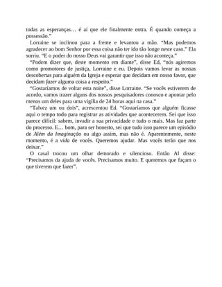 todas as esperanças… é aí que ele finalmente entra. É quando começa a
possessão.”
Lorraine se inclinou para a frente e levantou a mão. “Mas podemos
agradecer ao bom Senhor por essa coisa não ter ido tão longe neste caso.” Ela
sorriu. “E o poder do nosso Deus vai garantir que isso não aconteça.”
“Podem dizer que, deste momento em diante”, disse Ed, “nós agiremos
como promotores de justiça, Lorraine e eu. Depois vamos levar as nossas
descobertas para alguém da Igreja e esperar que decidam em nosso favor, que
decidam fazer alguma coisa a respeito.”
“Gostaríamos de voltar esta noite”, disse Lorraine. “Se vocês estiverem de
acordo, vamos trazer alguns dos nossos pesquisadores conosco e apontar pelo
menos um deles para uma vigília de 24 horas aqui na casa.”
“Talvez um ou dois”, acrescentou Ed. “Gostaríamos que alguém ficasse
aqui o tempo todo para registrar as atividades que acontecerem. Sei que isso
parece difícil: sabem, invadir a sua privacidade e tudo o mais. Mas faz parte
do processo. E… bom, para ser honesto, sei que tudo isso parece um episódio
de Além da Imaginação ou algo assim, mas não é. Aparentemente, neste
momento, é a vida de vocês. Queremos ajudar. Mas vocês terão que nos
deixar.”
O casal trocou um olhar demorado e silencioso. Então Al disse:
“Precisamos da ajuda de vocês. Precisamos muito. E queremos que façam o
que tiverem que fazer”.
 