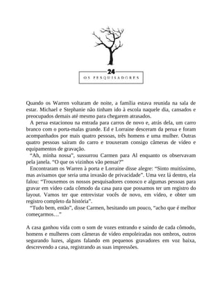 Quando os Warren voltaram de noite, a família estava reunida na sala de
estar. Michael e Stephanie não tinham ido à escola naquele dia, cansados e
preocupados demais até mesmo para chegarem atrasados.
A perua estacionou na entrada para carros de novo e, atrás dela, um carro
branco com o porta-malas grande. Ed e Lorraine desceram da perua e foram
acompanhados por mais quatro pessoas, três homens e uma mulher. Outras
quatro pessoas saíram do carro e trouxeram consigo câmeras de vídeo e
equipamentos de gravação.
“Ah, minha nossa”, sussurrou Carmen para Al enquanto os observavam
pela janela. “O que os vizinhos vão pensar?”
Encontraram os Warren à porta e Lorraine disse alegre: “Sinto muitíssimo,
mas avisamos que seria uma invasão de privacidade”. Uma vez lá dentro, ela
falou: “Trouxemos os nossos pesquisadores conosco e algumas pessoas para
gravar em vídeo cada cômodo da casa para que possamos ter um registro do
layout. Vamos ter que entrevistar vocês de novo, em vídeo, e obter um
registro completo da história”.
“Tudo bem, então”, disse Carmen, hesitando um pouco, “acho que é melhor
começarmos…”
A casa ganhou vida com o som de vozes entrando e saindo de cada cômodo,
homens e mulheres com câmeras de vídeo empoleiradas nos ombros, outros
segurando luzes, alguns falando em pequenos gravadores em voz baixa,
descrevendo a casa, registrando as suas impressões.
 