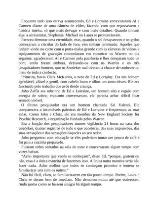 Enquanto tudo isso estava acontecendo, Ed e Lorraine entrevistaram Al e
Carmen diante de uma câmera de vídeo, fazendo com que repassassem a
história inteira, só que mais devagar e com mais detalhes. Quando tinham
algo a acrescentar, Stephanie, Michael ou Laura se pronunciavam.
Pareceu demorar uma eternidade, mas, quando o sol desapareceu e os grilos
começaram a cricrilar do lado de fora, eles tinham terminado. Aqueles que
tinham vindo no carro com o porta-malas grande com as câmeras de vídeos e
equipamentos de gravação concordaram em encontrar os Warren no dia
seguinte, agradeceram Al e Carmen pela paciência e lhes desejaram tudo de
bom, então foram embora, deixando-os com os Warren e os três
pesquisadores homens, que os Snedeker mal tiveram a chance de conhecer no
meio de toda a confusão.
Primeiro, havia Chris McKenna, o neto de Ed e Lorraine. Era um homem
agradável, afável e gentil, com cabelo louro e olhos um tanto tristes. Ele era
fascinado pelo trabalho dos avós desde criança.
John Zaffis era sobrinho de Ed e Lorraine, um homem alto e esguio com
energia de sobra; enquanto conversavam, ele parecia achar difícil ficar
sentado imóvel.
O último pesquisador era um homem chamado Sal Valenti. Ele
comparecera a incontáveis palestras de Ed e Lorraine e frequentara as suas
aulas. Como John e Chris, ele era membro da New England Society for
Psychic Research, a organização fundada pelos Warren.
Era a função dos pesquisadores manter vigilância 24 horas na casa dos
Snedeker, manter registros de tudo o que acontecia, das suas impressões, das
suas sensações e das sensações daqueles ao seu redor.
John perguntou com educação se eles poderiam tomar um pouco de café e
foi para a cozinha prepará-lo.
Ficaram todos sentados na sala de estar e conversaram algum tempo com
vozes baixas.
“Acho importante que vocês se conheçam”, disse Ed, “porque, gostem ou
não, essa é a única maneira de fazermos isso. A única outra maneira seria não
fazer nada. Acho melhor que todos se conheçam primeiro e tentem se
familiarizar uns com os outros.”
Não foi fácil, claro, se familiarizarem em tão pouco tempo. Porém, Laura e
Chris se deram bem de imediato. Não demorou muito até que estivessem
rindo juntos como se fossem amigos há algum tempo.
 