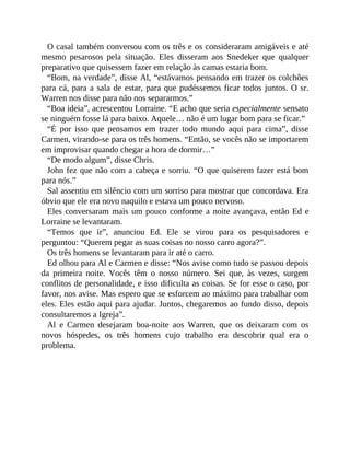 O casal também conversou com os três e os consideraram amigáveis e até
mesmo pesarosos pela situação. Eles disseram aos Snedeker que qualquer
preparativo que quisessem fazer em relação às camas estaria bom.
“Bom, na verdade”, disse Al, “estávamos pensando em trazer os colchões
para cá, para a sala de estar, para que pudéssemos ficar todos juntos. O sr.
Warren nos disse para não nos separarmos.”
“Boa ideia”, acrescentou Lorraine. “E acho que seria especialmente sensato
se ninguém fosse lá para baixo. Aquele… não é um lugar bom para se ficar.”
“É por isso que pensamos em trazer todo mundo aqui para cima”, disse
Carmen, virando-se para os três homens. “Então, se vocês não se importarem
em improvisar quando chegar a hora de dormir…”
“De modo algum”, disse Chris.
John fez que não com a cabeça e sorriu. “O que quiserem fazer está bom
para nós.”
Sal assentiu em silêncio com um sorriso para mostrar que concordava. Era
óbvio que ele era novo naquilo e estava um pouco nervoso.
Eles conversaram mais um pouco conforme a noite avançava, então Ed e
Lorraine se levantaram.
“Temos que ir”, anunciou Ed. Ele se virou para os pesquisadores e
perguntou: “Querem pegar as suas coisas no nosso carro agora?”.
Os três homens se levantaram para ir até o carro.
Ed olhou para Al e Carmen e disse: “Nos avise como tudo se passou depois
da primeira noite. Vocês têm o nosso número. Sei que, às vezes, surgem
conflitos de personalidade, e isso dificulta as coisas. Se for esse o caso, por
favor, nos avise. Mas espero que se esforcem ao máximo para trabalhar com
eles. Eles estão aqui para ajudar. Juntos, chegaremos ao fundo disso, depois
consultaremos a Igreja”.
Al e Carmen desejaram boa-noite aos Warren, que os deixaram com os
novos hóspedes, os três homens cujo trabalho era descobrir qual era o
problema.
 