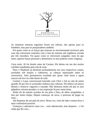 As inúmeras semanas seguintes foram um inferno, não apenas para os
Snedeker, mas para os pesquisadores também.
Foi quase como se as forças que estavam se movimentando invisíveis pela
casa não estivessem contentes com o fato de estarem sob vigilância cerrada
por três estranhos. Foi quase como se estivessem zangadas: mais do que
antes, aquelas forças passaram a demonstrar os seus poderes como vingança.
Certa noite, Al foi dormir antes de Carmen. Ele deitou em um dos muitos
colchões espalhados pela sala de estar.
Peter e Stephanie já dormiam profundamente nos seus respectivos cantos,
enrolados sob lençóis e cobertores, as cabeças repousando sobre os
travesseiros. John permanecera acordado por quase vinte horas e agora
roncava de leve no chão diante do sofá.
Carmen e Laura conversavam baixinho com Chris e Sal na sala de jantar
quando Al por fim se acomodou embaixo das cobertas. Ele bebera um pouco
demais e sentia-se vagaroso e cansado. Não demorou muito até que as suas
pálpebras caíssem pesadas e a sua respiração ficasse muito lenta.
Então ele de repente acordou de um pulo e fitou, de olhos arregalados, o
teto por muito tempo. Depois começou, de novo, o processo de pegar no
sono…
Até despertar de um pulo de novo. Dessa vez, virou de lado e tentou ficar o
mais confortável possível.
Começou a adormecer outra vez… nem adormecido, nem desperto… e foi
então que lhe veio…
 