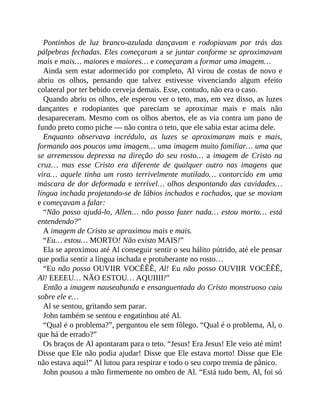Pontinhos de luz branco-azulada dançavam e rodopiavam por trás das
pálpebras fechadas. Eles começaram a se juntar conforme se aproximavam
mais e mais… maiores e maiores… e começaram a formar uma imagem…
Ainda sem estar adormecido por completo, Al virou de costas de novo e
abriu os olhos, pensando que talvez estivesse vivenciando algum efeito
colateral por ter bebido cerveja demais. Esse, contudo, não era o caso.
Quando abriu os olhos, ele esperou ver o teto, mas, em vez disso, as luzes
dançantes e rodopiantes que pareciam se aproximar mais e mais não
desapareceram. Mesmo com os olhos abertos, ele as via contra um pano de
fundo preto como piche — não contra o teto, que ele sabia estar acima dele.
Enquanto observava incrédulo, as luzes se aproximaram mais e mais,
formando aos poucos uma imagem… uma imagem muito familiar… uma que
se arremessou depressa na direção do seu rosto… a imagem de Cristo na
cruz… mas esse Cristo era diferente de qualquer outro nas imagens que
vira… aquele tinha um rosto terrivelmente mutilado… contorcido em uma
máscara de dor deformada e terrível… olhos despontando das cavidades…
língua inchada projetando-se de lábios inchados e rachados, que se moviam
e começavam a falar:
“Não posso ajudá-lo, Allen… não posso fazer nada… estou morto… está
entendendo?”
A imagem de Cristo se aproximou mais e mais.
“Eu… estou… MORTO! Não existo MAIS!”
Ela se aproximou até Al conseguir sentir o seu hálito pútrido, até ele pensar
que podia sentir a língua inchada e protuberante no rosto…
“Eu não posso OUVIIR VOCÊÊÊ, Al! Eu não posso OUVIIR VOCÊÊÊ,
Al! EEEEU… NÃO ESTOU… AQUIIII!”
Então a imagem nauseabunda e ensanguentada do Cristo monstruoso caiu
sobre ele e…
Al se sentou, gritando sem parar.
John também se sentou e engatinhou até Al.
“Qual é o problema?”, perguntou ele sem fôlego. “Qual é o problema, Al, o
que há de errado?”
Os braços de Al apontaram para o teto. “Jesus! Era Jesus! Ele veio até mim!
Disse que Ele não podia ajudar! Disse que Ele estava morto! Disse que Ele
não estava aqui!” Al lutou para respirar e todo o seu corpo tremia de pânico.
John pousou a mão firmemente no ombro de Al. “Está tudo bem, Al, foi só
 