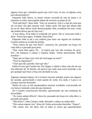 alguma coisa que o demônio queria que você visse, só isso, só alguma coisa
para desencorajá-lo.”
Enquanto John falava, os outros vieram correndo da sala de jantar e se
juntaram ao redor, preocupados depois de ouvirem os gritos de Al.
“Está tudo bem”, disse John. “Isso vai acontecer. Esse é o tipo de coisa que
ele vai fazer. Ele quer assustar você. Todos vocês. Ele quer que abram mão
da sua fé. Quer deixar vocês desencorajados. Mas, acreditem em mim, vocês
não podem deixar que ele faça isso.”
A essa altura, Al já tinha se acalmado um pouco. Ele se virou para John e
disse: “Estou bem agora. Verdade. Estou bem”.
Enquanto John ia até o seu caderno para fazer um registro do incidente,
Carmen sentou-se ao lado do marido.
“Tem certeza de que está bem?”, sussurrou ela, passando um braço em
volta dele e o puxando para perto.
“Sim, estou bem agora. Só… só espero que isso não aconteça de novo.
Foi”, ele balançou a cabeça e respirou fundo, “muito aterrorizante. Pode
acreditar.”
“Quer que eu fique com você até você pegar no sono?”
“Você se importaria?”
“Claro que não, querido, claro que não.”
Então foi isso que Carmen fez. Ela afagou o cabelo e falou com ele em um
tom delicado até Al dormir, até parecer que nada mais seria mostrado a ele
por qualquer que fosse a força em atividade na casa.
Algumas semanas depois, Al e Carmen estavam sentados juntos nos degraus
da varanda, aproveitando a noite quente de verão. Era tarde, e Laura e as
crianças estavam dormindo.
Dentro da casa, os três pesquisadores estavam acordados, conversando em
voz baixa e tomando conta dos que dormiam.
Al e Carmen conversavam baixinho, aproveitando um raro momento de
privacidade.
“As coisas andam difíceis”, disse ele, passando um braço em volta dela e a
puxando para perto.
“Não brinca”, falou Carmen, rindo, deitando a cabeça no ombro dele.
“Nós vamos superar isso”, disse ele. Então acrescentou baixinho: “Espero”.
“Oh, vamos sim. Sei disso. São só todas as coisas que aparentemente
 
