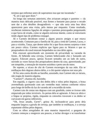 teremos que enfrentar antes de superarmos isso que me incomoda.”
“É, sei o que quer dizer.”
Ao longo das semanas anteriores, eles avisaram amigos e parentes — da
maneira mais delicada possível, mas firmes o bastante para passar o recado
sem dar a eles detalhes desagradáveis — que não seria uma boa ideia
aparecerem para uma visita, pelo menos por enquanto. Como resultado,
receberam inúmeras ligações de amigos e parentes preocupados perguntando
o que havia de errado, como se alguém estivesse doente, como se estivessem
tendo algum tipo de problema conjugal.
Al e Carmen decidiram contar a alguns poucos amigos o que estava
acontecendo. Contaram para a família de Al, para a irmã de Carmen, Lacey, e
para a vizinha, Tanya, que dentre todos foi a que ficou menos surpresa e nem
um pouco cética. Carmen explicou que ligara para os Warren e que os
pesquisadores do casal estavam hospedados na casa deles agora.
Eles estavam aproveitando um momento de privacidade na varanda da
frente, Al bebendo uma cerveja, Carmen bebericando chá e fumando um
cigarro. Falavam pouco, apenas ficaram sentados um ao lado do outro,
ouvindo as vozes baixas dos pesquisadores dentro da casa, aproveitando, por
um tempinho, a sensação de estarem sozinhos e perto um do outro.
De repente, a xícara de chá de Carmen escorregou da sua mão. Ela se
estilhaçou dois degraus abaixo deles, e o chá quente salpicou nos seus pés.
Al fez uma careta devido ao barulho, assustado, mas Carmen não se mexeu,
não reagiu de maneira alguma.
“Carmen?”, chamou ele, baixinho.
Em seguida, o cigarro caiu dos dedos dela e rolou pelos degraus, a brasa
avermelhada queimando com um vermelho mais intenso conforme rolava
para longe do brilho da luz da varanda até a escuridão da noite.
Carmen caiu de costas nos degraus com um grunhido, como se tivesse sido
empurrada por mãos invisíveis. As pernas dela se agitaram. A boca se abriu e
a língua se projetou, rígida, enquanto os cotovelos travavam e os dedos se
curvavam em garras inflexíveis.
“Oh, Jesus amado, Carm!”, gritou Al, inclinando-se para perto dela
enquanto largava a garrafa de cerveja, que também se estilhaçou, e a cerveja
espumante sibilou pelos degraus.
Com os olhos arregalados de uma maneira impossível, a garganta de
Carmen começou a enegrecer aos poucos, a inchar devagar e se transformar
 