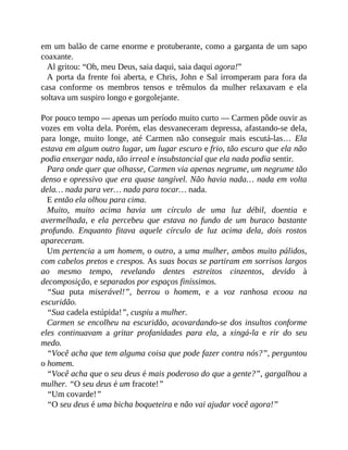 em um balão de carne enorme e protuberante, como a garganta de um sapo
coaxante.
Al gritou: “Oh, meu Deus, saia daqui, saia daqui agora!”
A porta da frente foi aberta, e Chris, John e Sal irromperam para fora da
casa conforme os membros tensos e trêmulos da mulher relaxavam e ela
soltava um suspiro longo e gorgolejante.
Por pouco tempo — apenas um período muito curto — Carmen pôde ouvir as
vozes em volta dela. Porém, elas desvaneceram depressa, afastando-se dela,
para longe, muito longe, até Carmen não conseguir mais escutá-las… Ela
estava em algum outro lugar, um lugar escuro e frio, tão escuro que ela não
podia enxergar nada, tão irreal e insubstancial que ela nada podia sentir.
Para onde quer que olhasse, Carmen via apenas negrume, um negrume tão
denso e opressivo que era quase tangível. Não havia nada… nada em volta
dela… nada para ver… nada para tocar… nada.
E então ela olhou para cima.
Muito, muito acima havia um círculo de uma luz débil, doentia e
avermelhada, e ela percebeu que estava no fundo de um buraco bastante
profundo. Enquanto fitava aquele círculo de luz acima dela, dois rostos
apareceram.
Um pertencia a um homem, o outro, a uma mulher, ambos muito pálidos,
com cabelos pretos e crespos. As suas bocas se partiram em sorrisos largos
ao mesmo tempo, revelando dentes estreitos cinzentos, devido à
decomposição, e separados por espaços finíssimos.
“Sua puta miserável!”, berrou o homem, e a voz ranhosa ecoou na
escuridão.
“Sua cadela estúpida!”, cuspiu a mulher.
Carmen se encolheu na escuridão, acovardando-se dos insultos conforme
eles continuavam a gritar profanidades para ela, a xingá-la e rir do seu
medo.
“Você acha que tem alguma coisa que pode fazer contra nós?”, perguntou
o homem.
“Você acha que o seu deus é mais poderoso do que a gente?”, gargalhou a
mulher. “O seu deus é um fracote!”
“Um covarde!”
“O seu deus é uma bicha boqueteira e não vai ajudar você agora!”
 