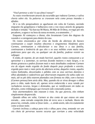 “Você pertence a nós! A sua alma é nossa!”
As vozes reverberavam através da escuridão que rodeava Carmen, e saliva
chovia sobre ela. As palavras se cravavam nela como presas imundas e
afiadas.
Al e os três pesquisadores se agacharam em volta de Carmen, ouvindo
enquanto ela gorgolejava e balbuciava com a voz rouca através da garganta
inchada e irritada: “Sa-San-taa M-Maria, M-Mãe de D-Deus, ro-rogai por nós
pecadores, a-agora e na hora da nossa m-morte, a-a-ammmém…”
Enquanto Al começava a chorar, eles levantaram Carm dos degraus da
varanda e a carregaram para dentro da casa.
Os rostos encarando-a por cima da borda da abertura do buraco
continuaram a cuspir insultos obscenos e xingamentos blasfemos para
Carmen, continuaram a ridicularizar o seu Deus e a sua família,
continuaram a lembrá-la de que eles e os seus milhões eram muito mais
poderosos para que ela, ou qualquer um da família, pudesse resistir ou
subjugar.
E então, de repente, de um modo horrível, aqueles rostos começaram a se
aproximar e a aumentar, os sorrisos ficando maiores e mais largos, e os
dentes grotescos e podres ficaram mais e mais detalhados conforme Carmen
era de algum modo erguida do fundo daquele poço profundo e estreito,
erguida para mais e mais perto da abertura acima, daqueles rostos, aqueles
rostos hediondos, descarnados e pálidos com os seus sorrisos doentios e
olhos afundados e cadavéricos que observavam enquanto ela subia cada vez
mais, até os pés dela estarem plantados com firmeza no chão, com o buraco
(Carmen pensou) bem atrás dela. Mas, quando ela se virou devagar e olhou
para o chão, nada havia ali, apenas terra endurecida e seca raiada por
rachaduras escuras, largas e denteadas, que se ramificavam em todas as
direções, como relâmpagos que tivessem sido costurados juntos.
Seus atormentadores não estavam à vista. Ao que parecia, eles tinham
simplesmente desparecido.
Quando olhou em volta, Carmen se deu conta de que estava em uma
estrada… uma estrada comprida feita de terra seca e rachada. Havia tão
pouca luz, contudo, como se fosse noite… e, ainda assim, não era exatamente
como se fosse noite.
Carmen inclinou a cabeça para trás e olhou para cima, tentando ver um
céu cheio de perversas nuvens escuras que corriam a uma velocidade
 