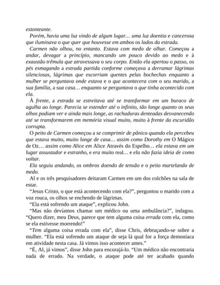 estonteante.
Porém, havia uma luz vindo de algum lugar… uma luz doentia e cancerosa
que iluminava o que quer que houvesse em ambos os lados da estrada.
Carmen não olhou, no entanto. Estava com medo de olhar. Começou a
andar, devagar a princípio, mancando um pouco devido ao medo e à
exaustão trêmula que atravessava o seu corpo. Então ela apertou o passo, os
pés esmagando a estrada partida conforme começava a derramar lágrimas
silenciosas, lágrimas que escorriam quentes pelas bochechas enquanto a
mulher se perguntava onde estava e o que acontecera com o seu marido, a
sua família, a sua casa… enquanto se perguntava o que tinha acontecido com
ela.
À frente, a estrada se estreitava até se transformar em um buraco de
agulha ao longe. Parecia se estender até o infinito, tão longe quanto os seus
olhos podiam ver e ainda mais longe, as rachaduras denteadas desvanecendo
até se transformarem em memória visual muito, muito à frente da escuridão
corrupta.
O peito de Carmen começou a se comprimir de pânico quando ela percebeu
que estava muito, muito longe de casa… assim como Dorothy em O Mágico
de Oz… assim como Alice em Alice Através do Espelho… ela estava em um
lugar assustador e estranho, e era muito real… e ela não fazia ideia de como
voltar.
Ela seguiu andando, os ombros doendo de tensão e o peito martelando de
medo.
Al e os três pesquisadores deitaram Carmen em um dos colchões na sala de
estar.
“Jesus Cristo, o que está acontecendo com ela?”, perguntou o marido com a
voz rouca, os olhos se enchendo de lágrimas.
“Ela está sofrendo um ataque”, explicou John.
“Mas não devíamos chamar um médico ou uma ambulância?”, indagou.
“Quero dizer, meu Deus, parece que tem alguma coisa errada com ela, como
se ela estivesse morrendo!”
“Tem alguma coisa errada com ela”, disse Chris, debruçando-se sobre a
mulher. “Ela está sofrendo um ataque de seja lá qual for a força demoníaca
em atividade nesta casa. Já vimos isso acontecer antes.”
“É, Al, já vimos”, disse John para encorajá-lo. “Um médico não encontraria
nada de errado. Na verdade, o ataque pode até ter acabado quando
 