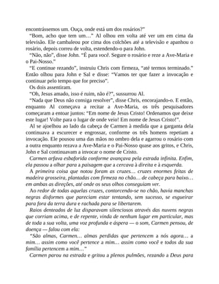 encontrássemos um. Ouça, onde está um dos rosários?”
“Bom, acho que tem um…” Al olhou em volta até ver um em cima da
televisão. Ele cambaleou por cima dos colchões até a televisão e apanhou o
rosário, depois correu de volta, estendendo-o para John.
“Não, não”, disse John. “É para você. Segure o rosário e reze a Ave-Maria e
o Pai-Nosso.”
“E continue rezando”, instruiu Chris com firmeza, “até termos terminado.”
Então olhou para John e Sal e disse: “Vamos ter que fazer a invocação e
continuar pelo tempo que for preciso”.
Os dois assentiram.
“Oh, Jesus amado, isso é ruim, não é?”, sussurrou Al.
“Nada que Deus não consiga resolver”, disse Chris, encorajando-o. E então,
enquanto Al começava a recitar a Ave-Maria, os três pesquisadores
começaram a entoar juntos: “Em nome de Jesus Cristo! Ordenamos que deixe
este lugar! Volte para o lugar de onde veio! Em nome de Jesus Cristo!”.
Al se ajoelhou ao lado da cabeça de Carmen à medida que a garganta dela
continuava a escurecer e engrossar, conforme os três homens repetiam a
invocação. Ele pousou uma das mãos no ombro dela e agarrou o rosário com
a outra enquanto rezava a Ave-Maria e o Pai-Nosso quase aos gritos, e Chris,
John e Sal continuavam a invocar o nome de Cristo.
Carmen arfava esbaforida conforme avançava pela estrada infinita. Enfim,
ela passou a olhar para a paisagem que a cercava à direita e à esquerda.
A primeira coisa que notou foram as cruzes… cruzes enormes feitas de
madeira grosseira, plantadas com firmeza no chão… de cabeça para baixo…
em ambas as direções, até onde os seus olhos conseguiam ver.
Ao redor de todas aquelas cruzes, contorcendo-se no chão, havia manchas
negras disformes que pareciam estar tentando, sem sucesso, se esgueirar
para fora da terra dura e rachada para se libertarem.
Raios denteados de luz disparavam silenciosos através das nuvens negras
que corriam acima, e de repente, vinda de nenhum lugar em particular, mas
de toda a sua volta, uma voz profunda e áspera — o som, Carmen pensou, de
doença — falou com ela:
“São almas, Carmen… almas perdidas que pertencem a nós agora… a
mim… assim como você pertence a mim… assim como você e todos da sua
família pertencem a mim…”
Carmen parou na estrada e gritou a plenos pulmões, rezando a Deus para
 