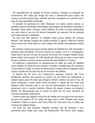 Na segunda-feira de manhã, Al levou Carmen e Stephen ao hospital em
Connecticut. Ele tinha que dirigir de volta a Hurleyville para cuidar das
crianças, portanto partiu logo, sabendo que não conseguiria se controlar sob o
peso de uma despedida demorada.
A unidade de pediatria do John Dempsey era como muitas outras; as
paredes estavam decoradas com alegres personagens de desenhos animados e
desenhos feitos pelas crianças, havia móbiles de todos os tipos pendurados
nos tetos altos e, em vez do branco hospitalar de costume, ela era pintada
com cores suaves e calmantes.
Só que isso não ajudava. A unidade ainda estava repleta de crianças
doentes. Até mesmo crianças em estado terminal. E agora o filho de Carmen
estava entre elas. Nem todas as cores alegres do mundo não poderiam mudar
isso.
Os exames começaram pouco tempo depois de Stephen ter sido internado e
duraram uma eternidade. Fizeram exames de sangue, raios X e tomografias,
então houve um dia em que ele passou sete horas em cirurgia. Depois disso,
houve ainda mais exames. O velho ditado que dizia que às vezes a cura é pior
do que a doença se tornou muito convincente para Stephen e Carmen.
Os médicos e enfermeiras se amontoavam ao redor da cama de Stephen
como abelhas ao redor de uma colmeia. Contudo, à medida que ele começava
a ficar pálido e frágil, às vezes era difícil para Carmen não os imaginar como
urubus voando em círculos em vez de enxames de abelhas.
A família de Al vivia em Connecticut, portanto Carmen não ficou
totalmente sozinha. Ela passava as noites em um hotel nas redondezas e
sempre ligava para Al assim que chegava. Desde a última vez que o vira, ele
tinha começado a sentir fortes dores no peito e, apesar de ela achar que
Stephen tinha drenado toda a sua cota de preocupação, ela começou a se
preocupar com o marido também. Depois de alguns exames no hospital,
porém, foi determinado que as dores no peito de Al eram sintomas de
extrema ansiedade, nada grave.
Carmen sabia que alguma coisa teria de mudar em casa para tirar um pouco
do peso dos ombros de Al, então ela ligou para a mãe. Wanda Jean estava
visitando a Itália na época, mas ficou feliz em voar para casa e cuidar das
crianças por algum tempo.
Ao final das três semanas, Stephen recebeu alta do hospital e teve
permissão para voltar para casa, em Hurleyville. Ele estava mais magro,
 