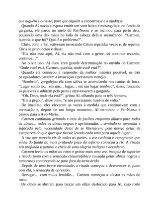 que alguém a ouvisse, para que alguém a encontrasse e a ajudasse.
Quando Al ouviu a esposa emitir um som baixo e estrangulado no fundo da
garganta, ele parou no meio do Pai-Nosso e se inclinou para perto dela,
pousando uma das mãos no lado da cabeça dela e sussurrando: “Carmen,
querida, o que foi? Qual é o problema?”.
Chris, John e Sal estiveram invocando Cristo repetidas vezes e, de repente,
Chris se pronunciou e disse:
“Ela não está aqui, Al, ela não está com a gente, só continue rezando,
continue…”
Ao ouvir isso, Al disse com grande determinação no ouvido de Carmen:
“Onde você está, Carmen, querida, onde você está?”.
Quando ela começou a responder da melhor maneira possível, os três
pesquisadores pararam a invocação e prestaram atenção.
“Sombrio”, gorgolejou ela com saliva se acumulando nos cantos da boca.
“Lugar sombrio… em um… lugar… em um lugar sombrio”, disse, forçando
as palavras a subirem pelo peito e atravessarem a garganta.
“Oh, Deus, onde ela está?”, gritou Al, olhando para os três homens.
“Ele a pegou”, disse John, “e nós precisamos trazê-la de volta.”
De imediato, eles elevaram as vozes à medida que continuavam com a
invocação e, depois de um longo momento, Al terminou o Pai-Nosso e
passou para a Ave-Maria.
Carmen continuou gritando e caiu de joelhos enquanto olhava para todas
as almas… todas as almas negras e aprisionadas… sentindo-se oprimida e
sufocada pela necessidade delas de se libertarem, pelo desejo delas de
escaparem do que quer que tivesse levado cada uma para aquele lugar…
A voz que parecia vir de todas as partes, a voz ranhosa e repugnante que
vinha do fundo do mais profundo poço do inferno começou a rir. A risada
era profunda e gutural e cheia de uma alegria maligna e decadente.
Carmen levou as mãos ao rosto e gritou mais uma vez, incapaz de suportar
a risada junto com a sensação claustrofóbica causada pelas almas negras e
tumorosas contorcendo-se para fora da terra árida.
Depois de uma breve eternidade, a risada começou a desvanecer e, junto
com ela, a sensação de opressão.
Devagar… com muita lentidão… Carmen começou a afastar as mãos do
rosto.
Os olhos se abriram para lançar um olhar desfocado para Al, cujo rosto
 
