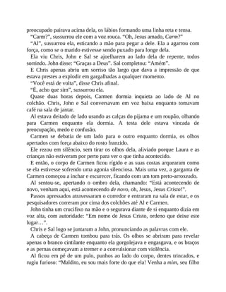 preocupado pairava acima dela, os lábios formando uma linha reta e tensa.
“Carm?”, sussurrou ele com a voz rouca. “Oh, Jesus amado, Carm?”
“Al”, sussurrou ela, esticando a mão para pegar a dele. Ela a agarrou com
força, como se o marido estivesse sendo puxado para longe dela.
Ela viu Chris, John e Sal se ajoelharem ao lado dela de repente, todos
sorrindo. John disse: “Graças a Deus”. Sal completou: “Amém”.
E Chris apenas abriu um sorriso tão largo que dava a impressão de que
estava prestes a explodir em gargalhadas a qualquer momento.
“Você está de volta”, disse Chris afinal.
“É, acho que sim”, sussurrou ela.
Quase duas horas depois, Carmen dormia inquieta ao lado de Al no
colchão. Chris, John e Sal conversavam em voz baixa enquanto tomavam
café na sala de jantar.
Al estava deitado de lado usando as calças do pijama e um roupão, olhando
para Carmen enquanto ela dormia. A testa dele estava vincada de
preocupação, medo e confusão.
Carmen se debatia de um lado para o outro enquanto dormia, os olhos
apertados com força abaixo do rosto franzido.
Ele rezou em silêncio, sem tirar os olhos dela, aliviado porque Laura e as
crianças não estiveram por perto para ver o que tinha acontecido.
E então, o corpo de Carmen ficou rígido e as suas costas arquearam como
se ela estivesse sofrendo uma agonia silenciosa. Mais uma vez, a garganta de
Carmen começou a inchar e escurecer, ficando com um tom preto-arroxeado.
Al sentou-se, apertando o ombro dela, chamando: “Está acontecendo de
novo, venham aqui, está acontecendo de novo, oh, Jesus, Jesus Cristo!”.
Passos apressados atravessaram o corredor e entraram na sala de estar, e os
pesquisadores correram por cima dos colchões até Al e Carmen.
John tinha um crucifixo na mão e o segurava diante de si enquanto dizia em
voz alta, com autoridade: “Em nome de Jesus Cristo, ordeno que deixe este
lugar…”.
Chris e Sal logo se juntaram a John, pronunciando as palavras com ele.
A cabeça de Carmen tombou para trás. Os olhos se abriram para revelar
apenas o branco cintilante enquanto ela gorgolejava e engasgava, e os braços
e as pernas começavam a tremer e a convulsionar com violência.
Al ficou em pé de um pulo, punhos ao lado do corpo, dentes trincados, e
rugiu furioso: “Maldito, eu sou mais forte do que ela! Venha a mim, seu filho
 