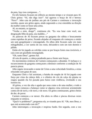 da puta, faça isso comigoooo…”.
Os três homens ficaram em silêncio ao mesmo tempo e se viraram para Al.
Chris gritou: “Al, não diga isso!”. Sal agarrou o braço de Al e berrou:
“Pare!”. John caiu de joelhos aos pés de Carmen e continuou a invocação
sozinho, quase aos gritos agora, ainda segurando a cruz estendida na direção
da mulher como se fosse uma arma.
Al, no entanto, os ignorou.
“Venha a mim, droga!”, continuou ele. “Eu vou lutar com você, seu
desgraçado filho da puta, seu maldito…”
As palavras de Al ficaram presas na garganta tão súbita e bruscamente
como espinhas de peixe, ficando alojadas ali enquanto ele começava a emitir
um som gorgolejante e estrangulado. Os olhos dele ficaram cada vez mais
esbugalhados, a cor sumiu do seu rosto, deixando-o com um tom doentio e
pálido.
Então ele foi jogado ao colchão como se por braços fortes mas invisíveis, e
caiu com um grunhido estrangulado.
“Oh, santo Deus”, gemeu Sal.
Al caiu de quatro, a cabeça pendendo para a frente sem forças.
Os movimentos erráticos de Carmen começaram a abrandar. O inchaço e o
escurecimento da garganta começaram a diminuir conforme a condição de Al
parecia piorar.
John seguiu invocando o nome de Cristo a uma velocidade frenética, a testa
reluzindo com gotas de suor.
Enquanto Chris e Sal assistiam, a bainha do roupão de Al foi jogada com
força por cima da cabeça dele, e o elástico do cós da calça do pijama se
rasgou quando ela foi puxada para baixo com violência, revelando o seu
traseiro nu.
Al gritou, a voz tão alta e aguda que soou como a de uma mulher, e todo o
seu corpo começou a balançar como se alguma coisa estivesse arremetendo
contra ele de novo, e de novo, e de novo. Os gritos continuaram, gritos cheios
de dor, de pavor.
Carmen começou a se mexer. Ela abriu os olhos e piscou diversas vezes
enquanto se sentava.
“Qual é o problema?”, perguntou ela, se virando para Al. “Oh, meu Deus, o
que está acontecendo com ele?”
John interrompeu a invocação e respirou fundo. Em seguida, com a voz
 