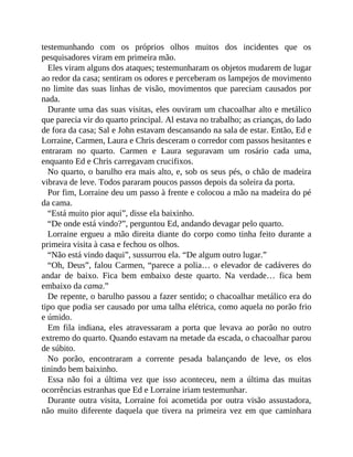 testemunhando com os próprios olhos muitos dos incidentes que os
pesquisadores viram em primeira mão.
Eles viram alguns dos ataques; testemunharam os objetos mudarem de lugar
ao redor da casa; sentiram os odores e perceberam os lampejos de movimento
no limite das suas linhas de visão, movimentos que pareciam causados por
nada.
Durante uma das suas visitas, eles ouviram um chacoalhar alto e metálico
que parecia vir do quarto principal. Al estava no trabalho; as crianças, do lado
de fora da casa; Sal e John estavam descansando na sala de estar. Então, Ed e
Lorraine, Carmen, Laura e Chris desceram o corredor com passos hesitantes e
entraram no quarto. Carmen e Laura seguravam um rosário cada uma,
enquanto Ed e Chris carregavam crucifixos.
No quarto, o barulho era mais alto, e, sob os seus pés, o chão de madeira
vibrava de leve. Todos pararam poucos passos depois da soleira da porta.
Por fim, Lorraine deu um passo à frente e colocou a mão na madeira do pé
da cama.
“Está muito pior aqui”, disse ela baixinho.
“De onde está vindo?”, perguntou Ed, andando devagar pelo quarto.
Lorraine ergueu a mão direita diante do corpo como tinha feito durante a
primeira visita à casa e fechou os olhos.
“Não está vindo daqui”, sussurrou ela. “De algum outro lugar.”
“Oh, Deus”, falou Carmen, “parece a polia… o elevador de cadáveres do
andar de baixo. Fica bem embaixo deste quarto. Na verdade… fica bem
embaixo da cama.”
De repente, o barulho passou a fazer sentido; o chacoalhar metálico era do
tipo que podia ser causado por uma talha elétrica, como aquela no porão frio
e úmido.
Em fila indiana, eles atravessaram a porta que levava ao porão no outro
extremo do quarto. Quando estavam na metade da escada, o chacoalhar parou
de súbito.
No porão, encontraram a corrente pesada balançando de leve, os elos
tinindo bem baixinho.
Essa não foi a última vez que isso aconteceu, nem a última das muitas
ocorrências estranhas que Ed e Lorraine iriam testemunhar.
Durante outra visita, Lorraine foi acometida por outra visão assustadora,
não muito diferente daquela que tivera na primeira vez em que caminhara
 