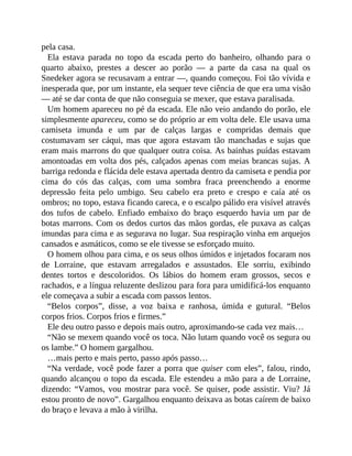 pela casa.
Ela estava parada no topo da escada perto do banheiro, olhando para o
quarto abaixo, prestes a descer ao porão — a parte da casa na qual os
Snedeker agora se recusavam a entrar —, quando começou. Foi tão vívida e
inesperada que, por um instante, ela sequer teve ciência de que era uma visão
— até se dar conta de que não conseguia se mexer, que estava paralisada.
Um homem apareceu no pé da escada. Ele não veio andando do porão, ele
simplesmente apareceu, como se do próprio ar em volta dele. Ele usava uma
camiseta imunda e um par de calças largas e compridas demais que
costumavam ser cáqui, mas que agora estavam tão manchadas e sujas que
eram mais marrons do que qualquer outra coisa. As bainhas puídas estavam
amontoadas em volta dos pés, calçados apenas com meias brancas sujas. A
barriga redonda e flácida dele estava apertada dentro da camiseta e pendia por
cima do cós das calças, com uma sombra fraca preenchendo a enorme
depressão feita pelo umbigo. Seu cabelo era preto e crespo e caía até os
ombros; no topo, estava ficando careca, e o escalpo pálido era visível através
dos tufos de cabelo. Enfiado embaixo do braço esquerdo havia um par de
botas marrons. Com os dedos curtos das mãos gordas, ele puxava as calças
imundas para cima e as segurava no lugar. Sua respiração vinha em arquejos
cansados e asmáticos, como se ele tivesse se esforçado muito.
O homem olhou para cima, e os seus olhos úmidos e injetados focaram nos
de Lorraine, que estavam arregalados e assustados. Ele sorriu, exibindo
dentes tortos e descoloridos. Os lábios do homem eram grossos, secos e
rachados, e a língua reluzente deslizou para fora para umidificá-los enquanto
ele começava a subir a escada com passos lentos.
“Belos corpos”, disse, a voz baixa e ranhosa, úmida e gutural. “Belos
corpos frios. Corpos frios e firmes.”
Ele deu outro passo e depois mais outro, aproximando-se cada vez mais…
“Não se mexem quando você os toca. Não lutam quando você os segura ou
os lambe.” O homem gargalhou.
…mais perto e mais perto, passo após passo…
“Na verdade, você pode fazer a porra que quiser com eles”, falou, rindo,
quando alcançou o topo da escada. Ele estendeu a mão para a de Lorraine,
dizendo: “Vamos, vou mostrar para você. Se quiser, pode assistir. Viu? Já
estou pronto de novo”. Gargalhou enquanto deixava as botas caírem de baixo
do braço e levava a mão à virilha.
 