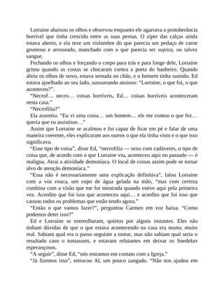 Lorraine abaixou os olhos e observou enquanto ele agarrava a protuberância
horrível que tinha crescido entre as suas pernas. O zíper das calças ainda
estava aberto, e ela teve um vislumbre do que parecia um pedaço de carne
grumoso e arroxeado, manchado com o que parecia ser sujeira, ou talvez
sangue.
Fechando os olhos e forçando o corpo para trás e para longe dele, Lorraine
gritou quando as costas se chocaram contra a porta do banheiro. Quando
abriu os olhos de novo, estava sentada no chão, e o homem tinha sumido. Ed
estava ajoelhado ao seu lado, sussurrando ansioso: “Lorraine, o que foi, o que
aconteceu?”.
“Necrof… necro… coisas horríveis, Ed… coisas horríveis aconteceram
nesta casa.”
“Necrofilia?”
Ela assentiu. “Eu vi uma coisa… um homem… ele me contou o que fez…
queria que eu assistisse…”
Assim que Lorraine se acalmou e foi capaz de ficar em pé e falar de uma
maneira coerente, eles explicaram aos outros o que ela tinha visto e o que isso
significava.
“Esse tipo de coisa”, disse Ed, “necrofilia — sexo com cadáveres, o tipo de
coisa que, de acordo com o que Lorraine viu, aconteceu aqui no passado — é
maligna. Atrai a atividade demoníaca. O local de coisas assim pode se tornar
alvo de atenção demoníaca.”
“Essa não é necessariamente uma explicação definitiva”, falou Lorraine
com a voz rouca, um copo de água gelada na mão, “mas com certeza
combina com a visão que me foi mostrada quando estive aqui pela primeira
vez. Acredito que foi isso que aconteceu aqui… e acredito que foi isso que
causou todos os problemas que estão tendo agora.”
“Então o que vamos fazer?”, perguntou Carmen em voz baixa. “Como
podemos deter isso?”
Ed e Lorraine se entreolharam, quietos por alguns instantes. Eles não
tinham dúvidas de que o que estava acontecendo na casa era muito, muito
real. Sabiam qual era o passo seguinte a tomar, mas não sabiam qual seria o
resultado caso o tomassem, e estavam relutantes em deixar os Snedeker
esperançosos.
“A seguir”, disse Ed, “nós entramos em contato com a Igreja.”
“Já fizemos isso”, retrucou Al, um pouco zangado. “Não nos ajudou em
 