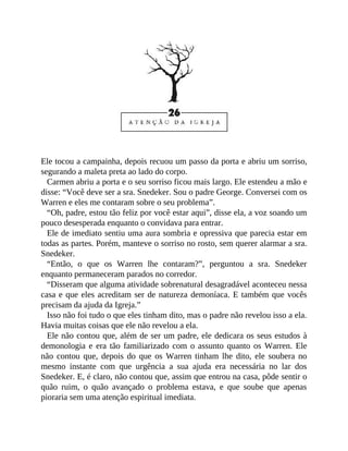 Ele tocou a campainha, depois recuou um passo da porta e abriu um sorriso,
segurando a maleta preta ao lado do corpo.
Carmen abriu a porta e o seu sorriso ficou mais largo. Ele estendeu a mão e
disse: “Você deve ser a sra. Snedeker. Sou o padre George. Conversei com os
Warren e eles me contaram sobre o seu problema”.
“Oh, padre, estou tão feliz por você estar aqui”, disse ela, a voz soando um
pouco desesperada enquanto o convidava para entrar.
Ele de imediato sentiu uma aura sombria e opressiva que parecia estar em
todas as partes. Porém, manteve o sorriso no rosto, sem querer alarmar a sra.
Snedeker.
“Então, o que os Warren lhe contaram?”, perguntou a sra. Snedeker
enquanto permaneceram parados no corredor.
“Disseram que alguma atividade sobrenatural desagradável aconteceu nessa
casa e que eles acreditam ser de natureza demoníaca. E também que vocês
precisam da ajuda da Igreja.”
Isso não foi tudo o que eles tinham dito, mas o padre não revelou isso a ela.
Havia muitas coisas que ele não revelou a ela.
Ele não contou que, além de ser um padre, ele dedicara os seus estudos à
demonologia e era tão familiarizado com o assunto quanto os Warren. Ele
não contou que, depois do que os Warren tinham lhe dito, ele soubera no
mesmo instante com que urgência a sua ajuda era necessária no lar dos
Snedeker. E, é claro, não contou que, assim que entrou na casa, pôde sentir o
quão ruim, o quão avançado o problema estava, e que soube que apenas
pioraria sem uma atenção espiritual imediata.
 