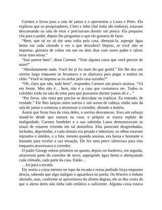 Carmen o levou para a sala de jantar e o apresentou a Laura e Peter. Ela
explicou que os pesquisadores, Chris e John (Sal tinha ido embora), estavam
descansando na sala de estar e precisavam dormir um pouco. Ela preparou
chá para o padre, depois lhe perguntou o que ele gostaria de fazer.
“Bem, que tal eu só dar uma volta pela casa, abençoá-la, aspergir água
benta em cada cômodo e ver o que descubro? Depois, se você não se
importar, gostaria de voltar em um ou dois dias com outro padre e talvez
rezar uma missa.”
“Isso parece bom”, disse Carmen. “Tem alguma coisa que você precise de
mim?”
“Absolutamente nada. Você foi já foi mais do que gentil.” Ele lhe deu um
sorriso largo enquanto se levantava e se abaixava para pegar a maleta no
chão. “Você se importa se eu andar pela casa sozinho?”
“Oh, claro que não, tudo bem”, respondeu Carmen um pouco ansiosa. “Vá
em frente. Mas não é… bem, não é a casa que costumava ser. Todos os
colchões estão na sala de estar para que possamos dormir juntos ali e…”
“Por favor, não sinta que precisa se desculpar ou explicar. Eu entendo, de
verdade.” Ele lhes lançou outro sorriso e um aceno de cabeça, então saiu da
sala de jantar e começou a atravessar o corredor, abrindo a maleta.
Assim que ficou fora da vista deles, o sorriso desvaneceu. Fora um esforço
mantê-lo desde que entrara na casa; o próprio ar estava repleto de
malignidade. Carmen Snedeker e a sua sobrinha Laura demonstravam os
sinais de estarem vivendo em tal atmosfera. Elas pareciam desgrenhadas,
inchadas, deprimidas, e cada minuto era pesado e laborioso; os olhos estavam
injetados e úmidos, e a fala, mesmo quando ansiosa, era baixa e hesitante o
bastante para revelar a sua situação. Ele fez uma prece silenciosa para elas
enquanto atravessava o corredor.
O padre George entrou primeiro no quarto, depois no banheiro, em seguida,
atravessou parte do corredor de novo, aspergindo água benta e abençoando
cada cômodo, cada parte da casa. Então…
…foi para a escada.
Ele sentiu a coisa mesmo no topo da escada e rezou pedindo força enquanto
descia, sabendo que algo maligno o aguardava no porão. Os Warren o tinham
alertado, mas, conforme se aproximava do último degrau, ele se deu conta de
que o alerta deles não tinha sido enfático o suficiente. Alguma coisa estava
 