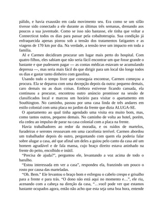 pálido, e havia exaustão em cada movimento seu. Era como se um sifão
tivesse sido conectado a ele durante as últimas três semanas, drenando aos
poucos a sua juventude. Como se isso não bastasse, ele tinha que voltar a
Connecticut todos os dias para passar pela cobaltoterapia. Sua condição já
enfraquecida apenas piorou sob a tensão dos tratamentos fatigantes e as
viagens de 170 km por dia. Na verdade, a tensão teve um impacto em toda a
família.
Al e Carmen decidiram procurar um lugar mais perto do hospital. Com
quatro filhos, eles sabiam que não seria fácil encontrar um que fosse grande o
bastante e que pudessem pagar — as contas médicas estavam se acumulando
depressa —, mas seria mais fácil do que dirigir para um local tão longe todos
os dias e gastar tanto dinheiro com gasolina.
Usando todo o tempo livre que conseguia encontrar, Carmen começou a
procura. Ela se deparou com uma decepção depois da outra: pequeno demais,
caro demais ou as duas coisas. Embora estivesse ficando cansada, ela
continuou a procurar, encontrou outro anúncio promissor na sessão de
classificados local e marcou um horário para visitar o apartamento em
Southington. No caminho, passou por uma casa linda de três andares em
estilo colonial com uma placa no jardim da frente que dizia ALUGA-SE.
O apartamento ao qual tinha agendado uma visita era muito bom, mas,
como tantos outros, pequeno demais. No caminho de volta ao hotel, porém,
ela cedeu ao impulso de parar na casa colonial com a placa na frente.
Havia trabalhadores ao redor da moradia, e os ruídos de martelos,
furadeiras e serrotes ressoavam em uma cacofonia terrível. Carmen abordou
um trabalhador depois do outro, perguntando com quem ela poderia falar
sobre alugar a casa, até que afinal um deles a guiou pelo canto da casa até um
homem agradável e de fala mansa, cujo braço direito estava aninhado na
frente do peito, encolhido e inútil.
“Precisa de ajuda?”, perguntou ele, levantando a voz acima de todo o
barulho.
“Estou interessada em ver a casa”, respondeu ela, franzindo um pouco o
rosto por causa das marteladas.
“Oh. Bem.” Ele levantou o braço bom e esfregou o cabelo crespo e grisalho
para a frente e para trás. “O dono não está aqui no momento e…”, ele riu,
acenando com a cabeça na direção da casa, “…você pode ver que estamos
bastante ocupados agora, então não acho que esta seja uma boa hora, entende
 