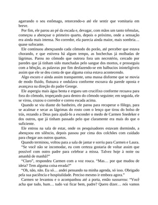 agarrando o seu estômago, retorcendo-o até ele sentir que vomitaria em
breve.
Por fim, ele parou ao pé da escada e, devagar, com mãos um tanto trêmulas,
começou a abençoar o primeiro quarto, depois o próximo, onde a sensação
era ainda mais intensa. No corredor, ela parecia ainda maior, mais sombria…
quase sufocante.
Ele continuou abençoando cada cômodo do porão, até perceber que estava
chorando, e que estivera há algum tempo, as bochechas já molhadas de
lágrimas. Parou no cômodo que outrora fora um necrotério, cercado por
paredes que já tinham sido manchadas pelo sangue dos mortos, e prosseguiu
com a bênção, as palavras por fim desfazendo-se em balbucios ininteligíveis
assim que ele se deu conta de que alguma coisa estava acontecendo.
Algo escuro e ainda assim transparente, uma massa disforme que se movia
de modo fluido, flutuava e ondulava conforme escoava da parede oposta e
avançava na direção do padre George.
Ele aspergiu mais água benta e ergueu um crucifixo conforme recuava para
fora do cômodo, tropeçando para dentro do cômodo seguinte; em seguida, ele
se virou, cruzou o corredor e correu escada acima.
Quando se viu diante do banheiro, ele parou para recuperar o fôlego, para
se acalmar e secar as lágrimas do rosto com o lenço que tirou do bolso de
trás, rezando a Deus para ajudá-lo a esconder o medo de Carmen Snedeker e
dos outros, que já tinham passado pelo que claramente era mais do que o
suficiente.
Ele entrou na sala de estar, onde os pesquisadores estavam dormindo, a
abençoou em silêncio, depois passou por cima dos colchões com cuidado
para chegar aos outros quartos.
Quando terminou, voltou para a sala de jantar e sorriu para Carmen e Laura.
“Se você não se incomodar, eu com certeza gostaria de voltar assim que
possível com outro padre para celebrar a missa. Talvez hoje à noite ou
amanhã de manhã?”
“Claro”, respondeu Carmen com a voz rouca. “Mas… por que mudou de
ideia? Tem alguma coisa errada?”
“Oh, não, não. Eu só… andei pensando na minha agenda, só isso. Obrigado
pela sua paciência e hospitalidade. Preciso mesmo ir embora agora.”
Carmen se levantou e o acompanhou até a porta, então sussurrou: “Você
acha que tudo, hum… tudo vai ficar bem, padre? Quero dizer… nós vamos
 